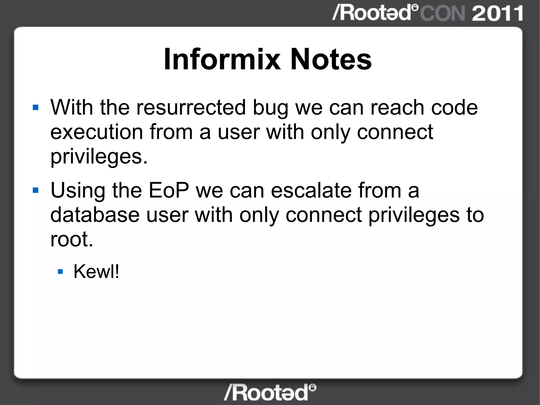 Informix Notes With the resurrected bug we can reach code execution from a user with only connect privileges. Using the EoP we can escalate from a database user with only connect privileges to root. Kewl! 