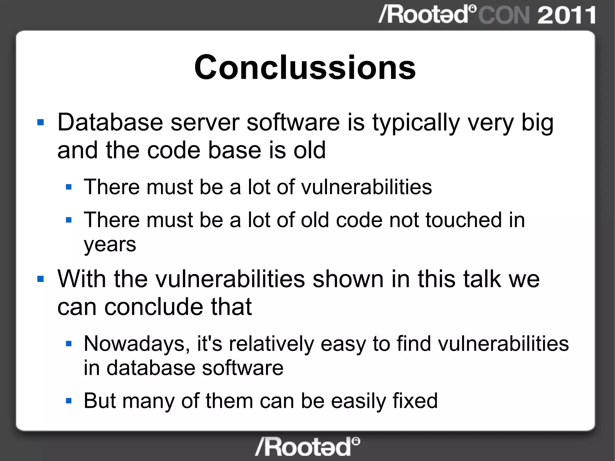 Conclussions Database server software is typically very big and the code base is old There must be a lot of vulnerabilities There must be a lot of old code not touched in years With the vulnerabilities shown in this talk we can conclude that Nowadays, it's relatively easy to find vulnerabilities in database software But many of them can be easily fixed 