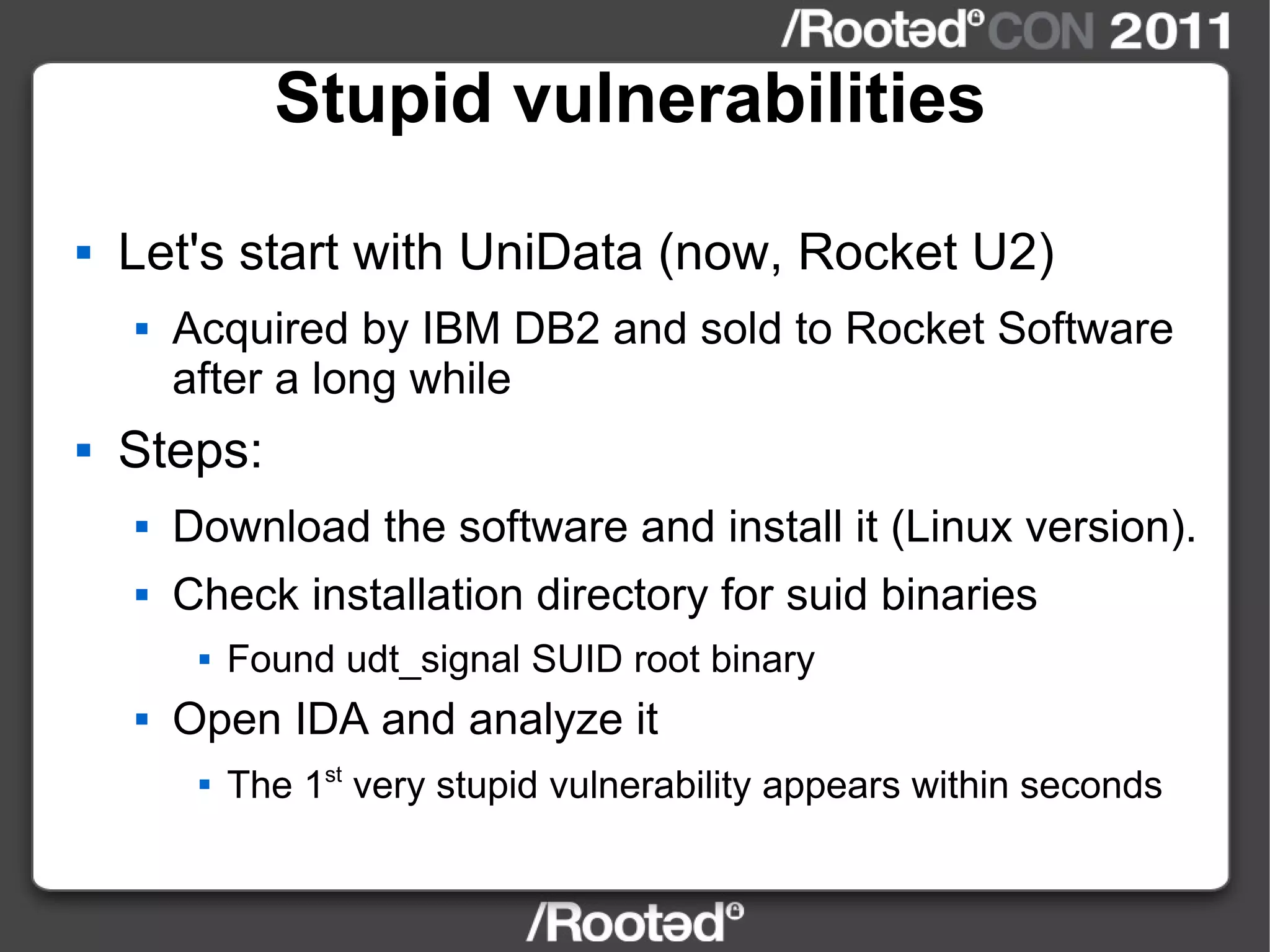 Stupid vulnerabilities Let's start with UniData (now, Rocket U2) Acquired by IBM DB2 and sold to Rocket Software after a long while Steps: Download the software and install it (Linux version). Check installation directory for suid binaries Found udt_signal SUID root binary Open IDA and analyze it The 1 st  very stupid vulnerability appears within seconds 