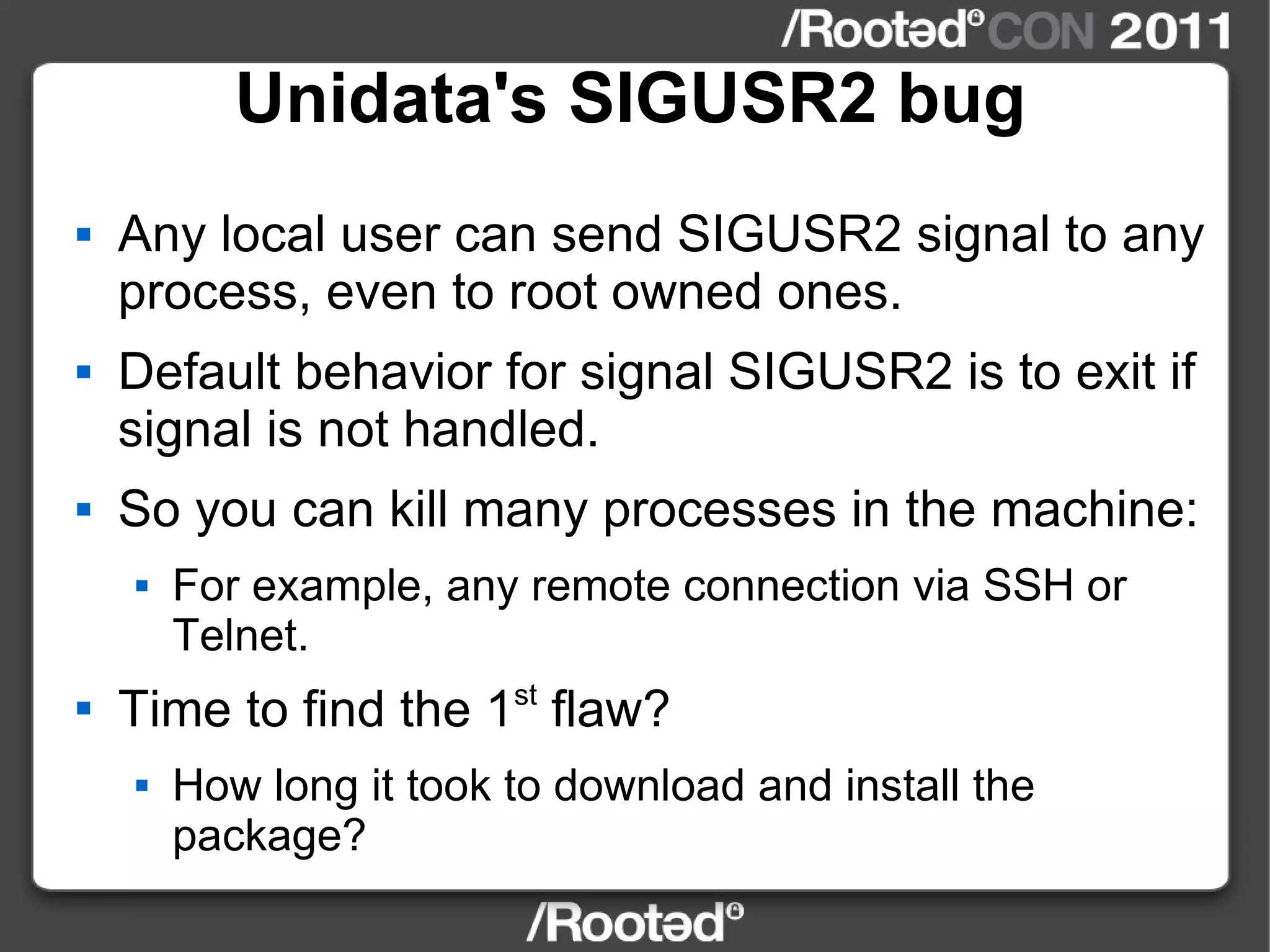 Unidata's SIGUSR2 bug Any local user can send SIGUSR2 signal to any process, even to root owned ones. Default behavior for signal SIGUSR2 is to exit if signal is not handled. So you can kill many processes in the machine: For example, any remote connection via SSH or Telnet. Time to find the 1 st  flaw? How long it took to download and install the package? 