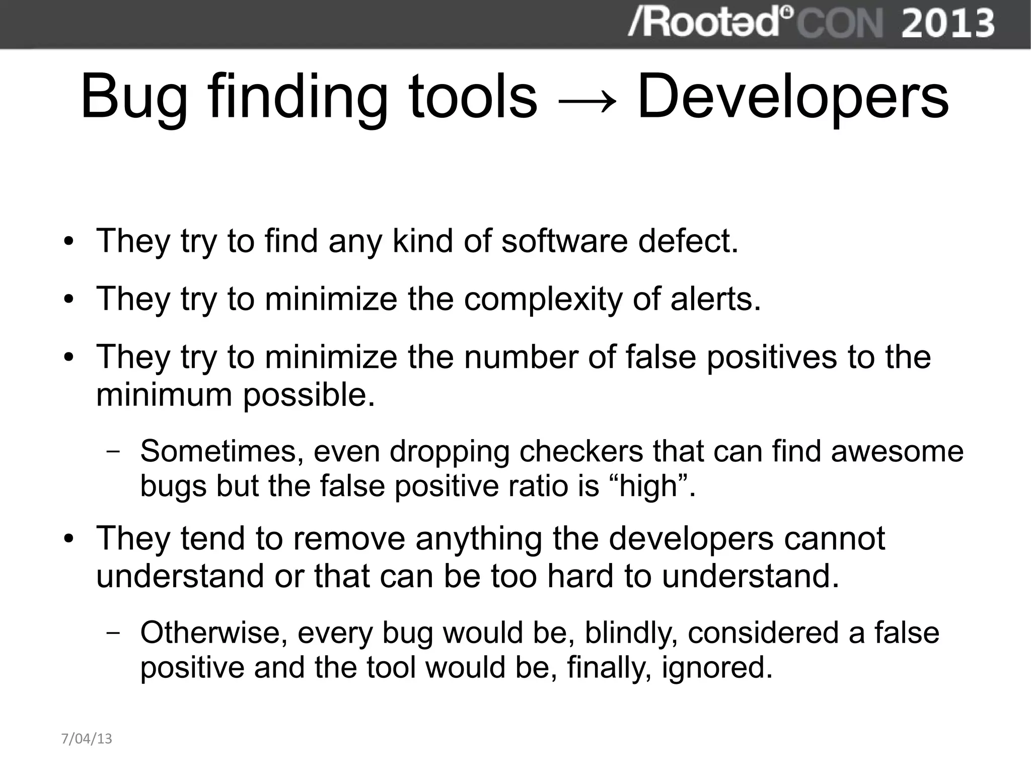 Bug finding tools → Developers

●   They try to find any kind of software defect.
●   They try to minimize the complexity of alerts.
●   They try to minimize the number of false positives to the
    minimum possible.
      –   Sometimes, even dropping checkers that can find awesome
          bugs but the false positive ratio is “high”.
●   They tend to remove anything the developers cannot
    understand or that can be too hard to understand.
      –   Otherwise, every bug would be, blindly, considered a false
          positive and the tool would be, finally, ignored.

7/04/13
 
