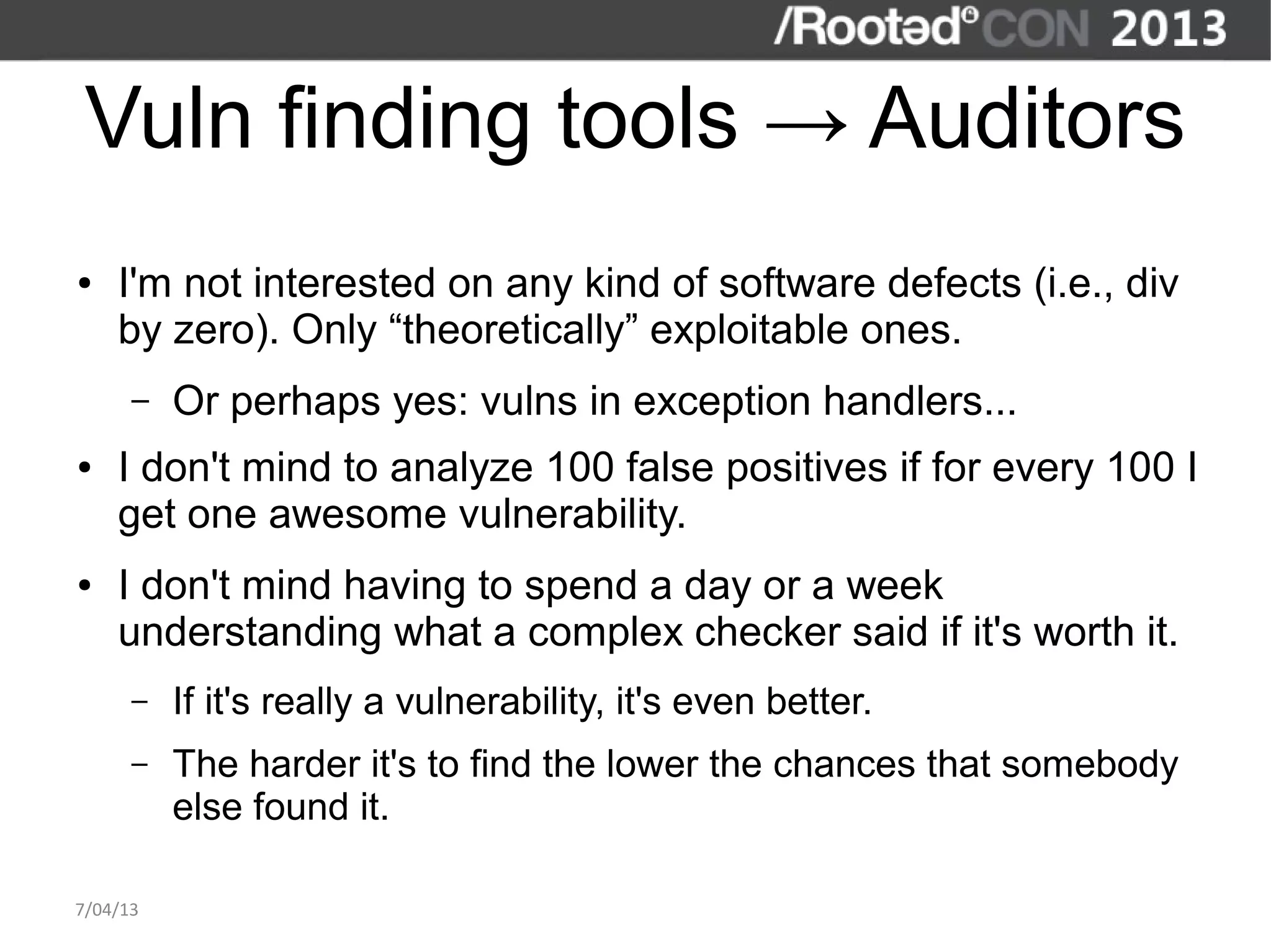 Vuln finding tools → Auditors
●   I'm not interested on any kind of software defects (i.e., div
    by zero). Only “theoretically” exploitable ones.
      –   Or perhaps yes: vulns in exception handlers...
●   I don't mind to analyze 100 false positives if for every 100 I
    get one awesome vulnerability.
●   I don't mind having to spend a day or a week
    understanding what a complex checker said if it's worth it.
      –   If it's really a vulnerability, it's even better.
      –   The harder it's to find the lower the chances that somebody
          else found it.

7/04/13
 