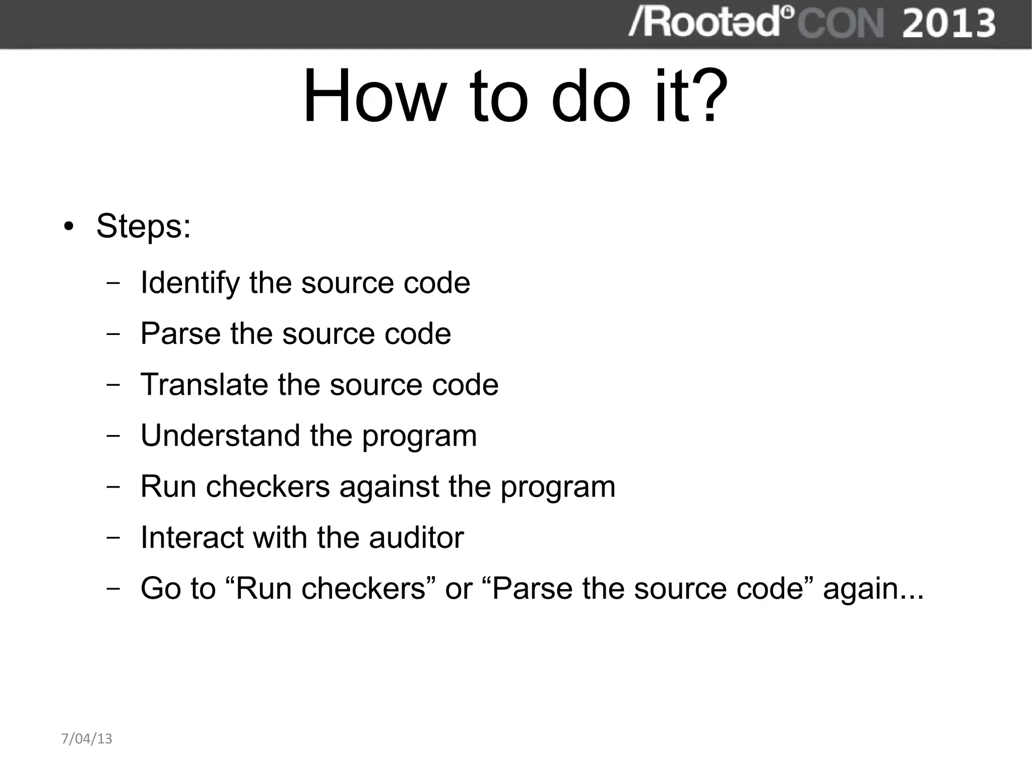 How to do it?
●   Steps:
      –   Identify the source code
      –   Parse the source code
      –   Translate the source code
      –   Understand the program
      –   Run checkers against the program
      –   Interact with the auditor
      –   Go to “Run checkers” or “Parse the source code” again...



7/04/13
 
