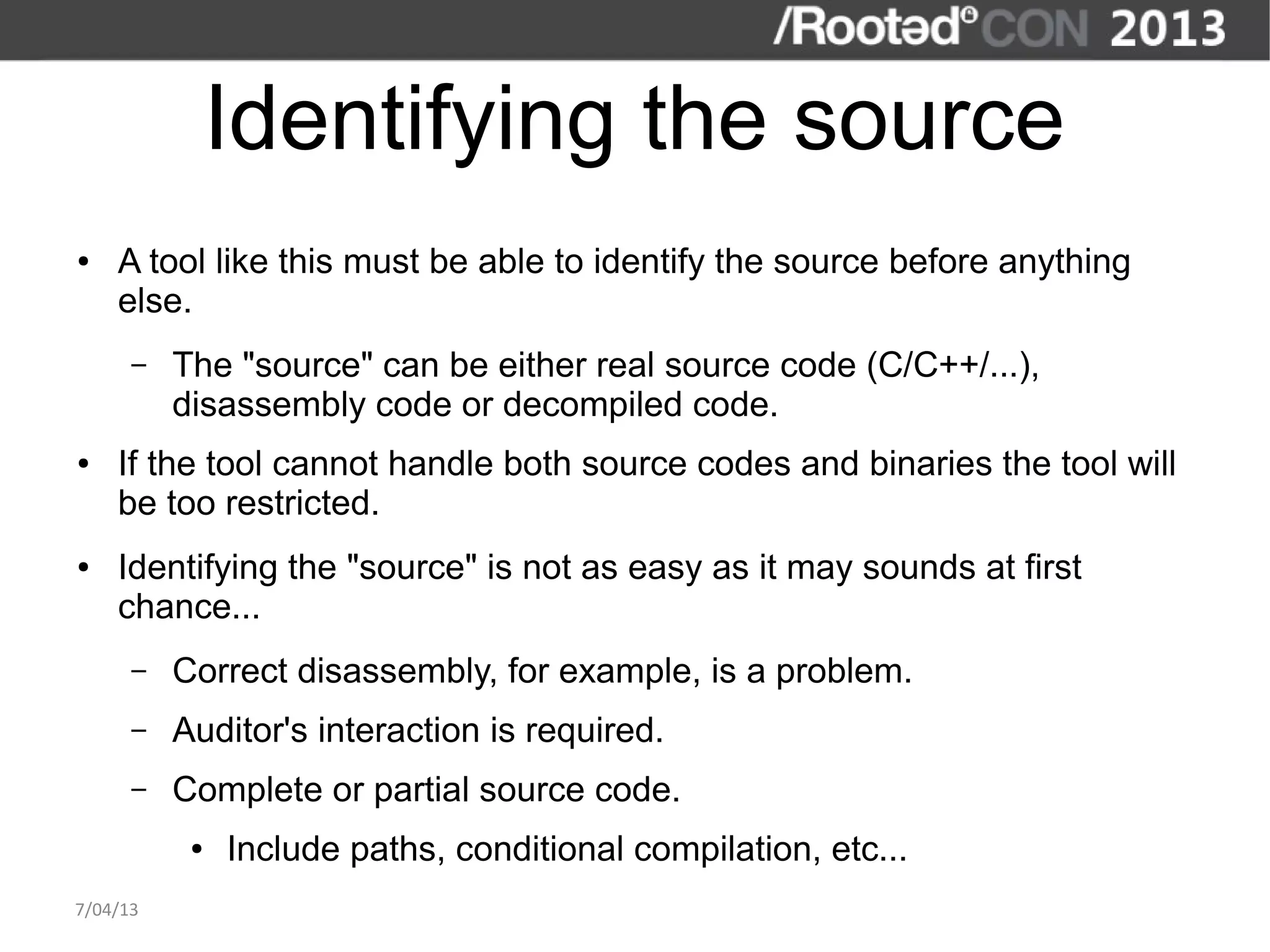 Identifying the source
●   A tool like this must be able to identify the source before anything
    else.
      –   The "source" can be either real source code (C/C++/...),
          disassembly code or decompiled code.
●   If the tool cannot handle both source codes and binaries the tool will
    be too restricted.
●   Identifying the "source" is not as easy as it may sounds at first
    chance...
      –   Correct disassembly, for example, is a problem.
      –   Auditor's interaction is required.
      –   Complete or partial source code.
           ●   Include paths, conditional compilation, etc...
7/04/13
 