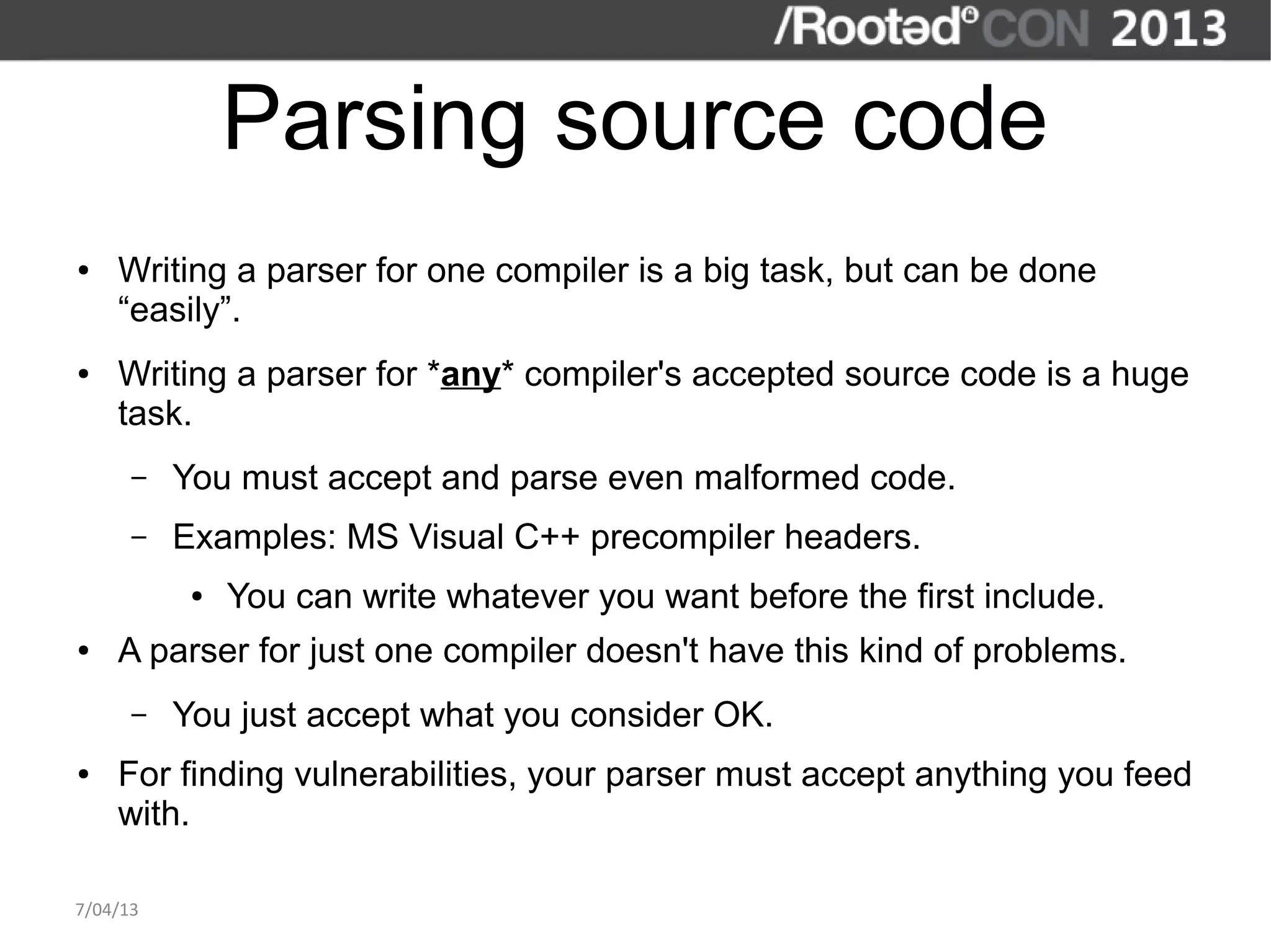 Parsing source code
●   Writing a parser for one compiler is a big task, but can be done
    “easily”.
●   Writing a parser for *any* compiler's accepted source code is a huge
    task.
      –   You must accept and parse even malformed code.
      –   Examples: MS Visual C++ precompiler headers.
           ●   You can write whatever you want before the first include.
●   A parser for just one compiler doesn't have this kind of problems.
      –   You just accept what you consider OK.
●   For finding vulnerabilities, your parser must accept anything you feed
    with.

7/04/13
 