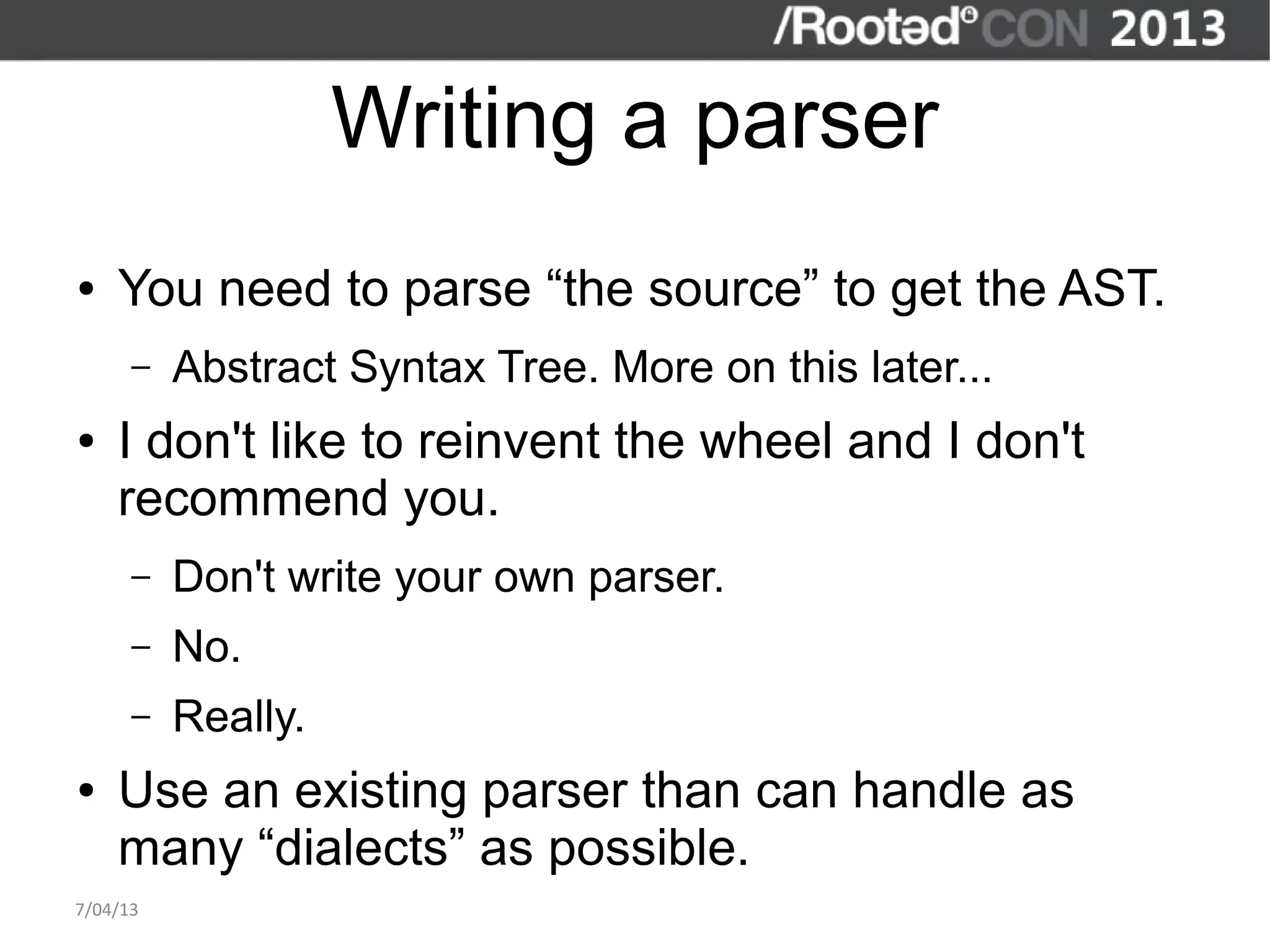 Writing a parser
●   You need to parse “the source” to get the AST.
      –   Abstract Syntax Tree. More on this later...
●   I don't like to reinvent the wheel and I don't
    recommend you.
      –   Don't write your own parser.
      –   No.
      –   Really.
●   Use an existing parser than can handle as
    many “dialects” as possible.
7/04/13
 