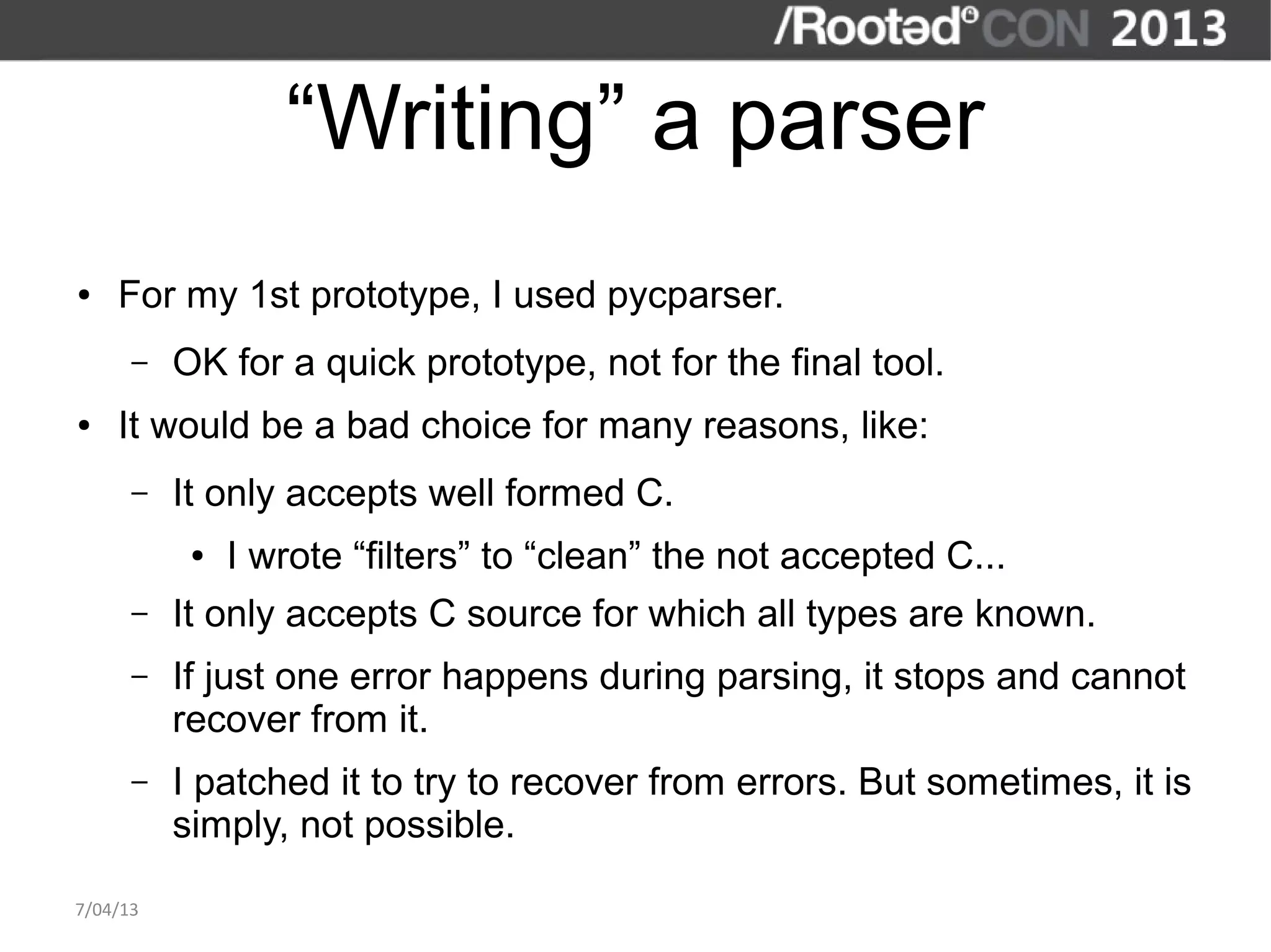 “Writing” a parser
●   For my 1st prototype, I used pycparser.
      –   OK for a quick prototype, not for the final tool.
●   It would be a bad choice for many reasons, like:
      –   It only accepts well formed C.
           ●   I wrote “filters” to “clean” the not accepted C...
      –   It only accepts C source for which all types are known.
      –   If just one error happens during parsing, it stops and cannot
          recover from it.
      –   I patched it to try to recover from errors. But sometimes, it is
          simply, not possible.

7/04/13
 