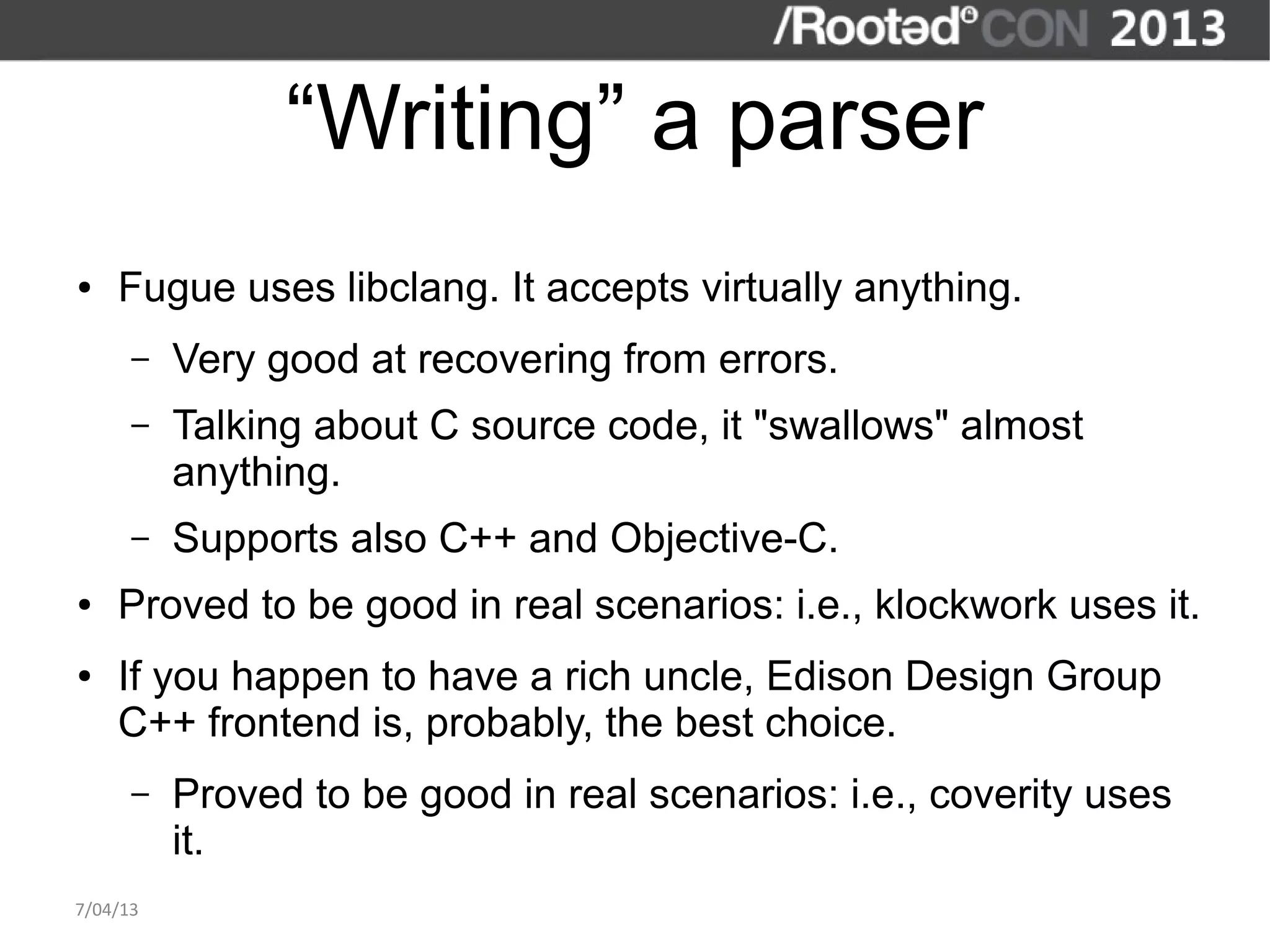 “Writing” a parser
●   Fugue uses libclang. It accepts virtually anything.
      –   Very good at recovering from errors.
      –   Talking about C source code, it "swallows" almost
          anything.
      –   Supports also C++ and Objective-C.
●   Proved to be good in real scenarios: i.e., klockwork uses it.
●   If you happen to have a rich uncle, Edison Design Group
    C++ frontend is, probably, the best choice.
      –   Proved to be good in real scenarios: i.e., coverity uses
          it.
7/04/13
 