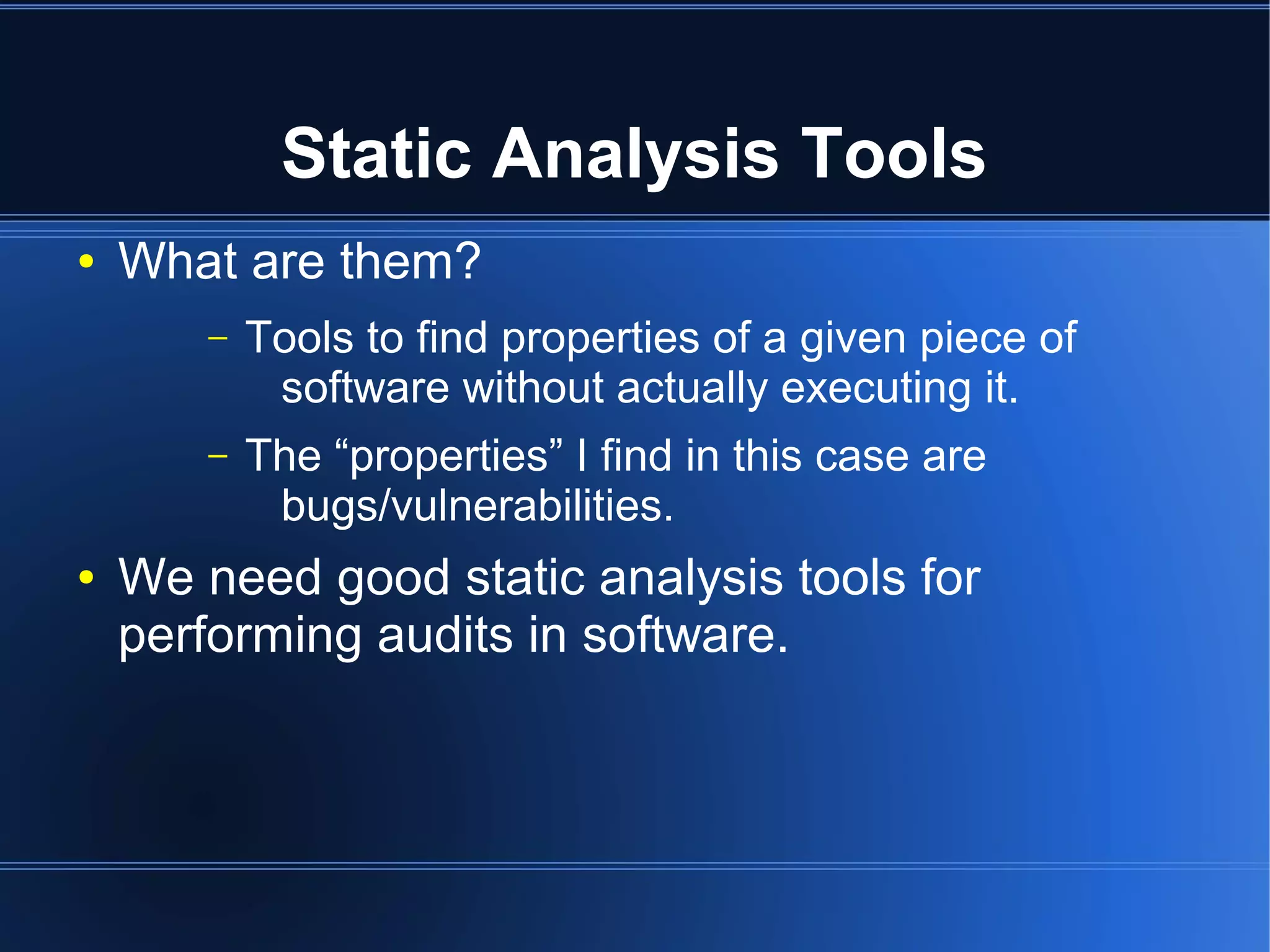 Static Analysis Tools
●   What are them?
       –   Tools to find properties of a given piece of
            software without actually executing it.
       –   The “properties” I find in this case are
            bugs/vulnerabilities.
●   We need good static analysis tools for
    performing audits in software.
 