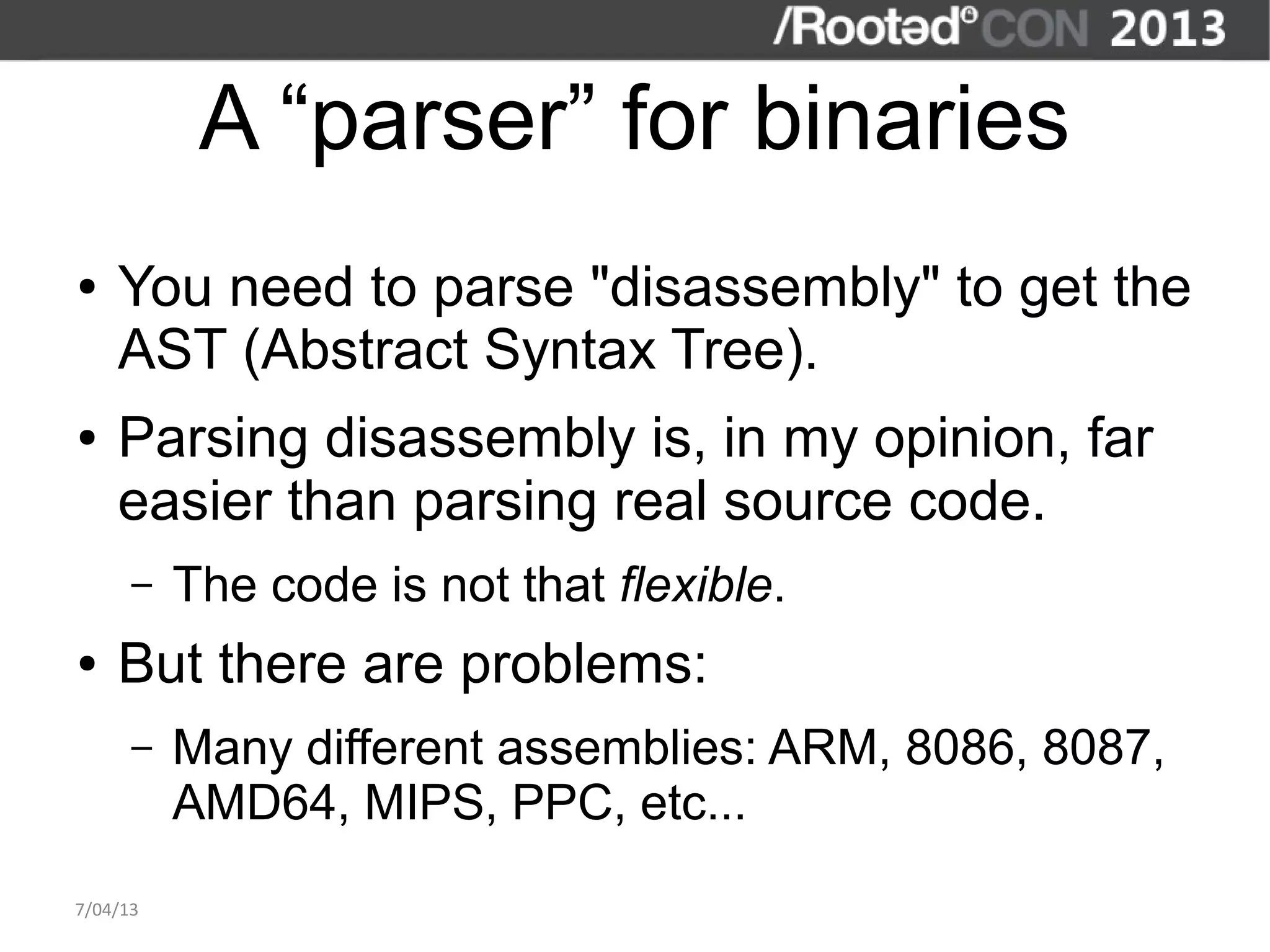 A “parser” for binaries
●   You need to parse "disassembly" to get the
    AST (Abstract Syntax Tree).
●   Parsing disassembly is, in my opinion, far
    easier than parsing real source code.
      –   The code is not that flexible.
●   But there are problems:
      –   Many different assemblies: ARM, 8086, 8087,
          AMD64, MIPS, PPC, etc...
7/04/13
 