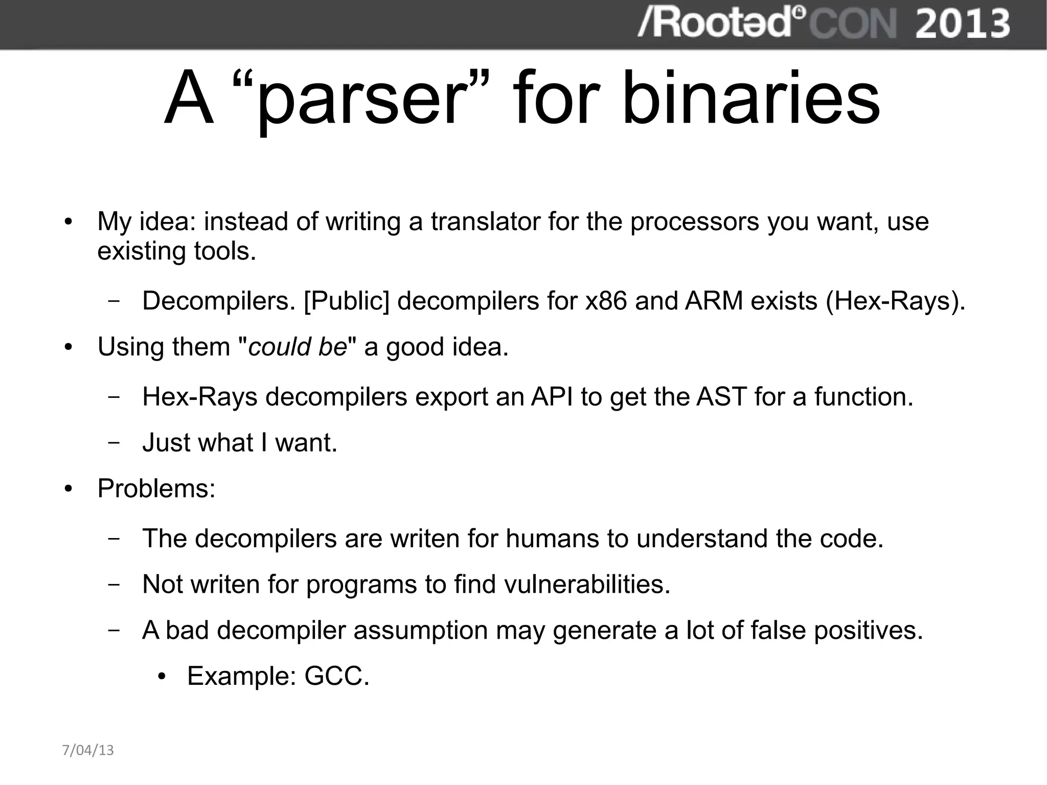 A “parser” for binaries
●   My idea: instead of writing a translator for the processors you want, use
    existing tools.
      –   Decompilers. [Public] decompilers for x86 and ARM exists (Hex-Rays).
●   Using them "could be" a good idea.
      –   Hex-Rays decompilers export an API to get the AST for a function.
      –   Just what I want.
●   Problems:
      –   The decompilers are writen for humans to understand the code.
      –   Not writen for programs to find vulnerabilities.
      –   A bad decompiler assumption may generate a lot of false positives.
           ●   Example: GCC.

7/04/13
 