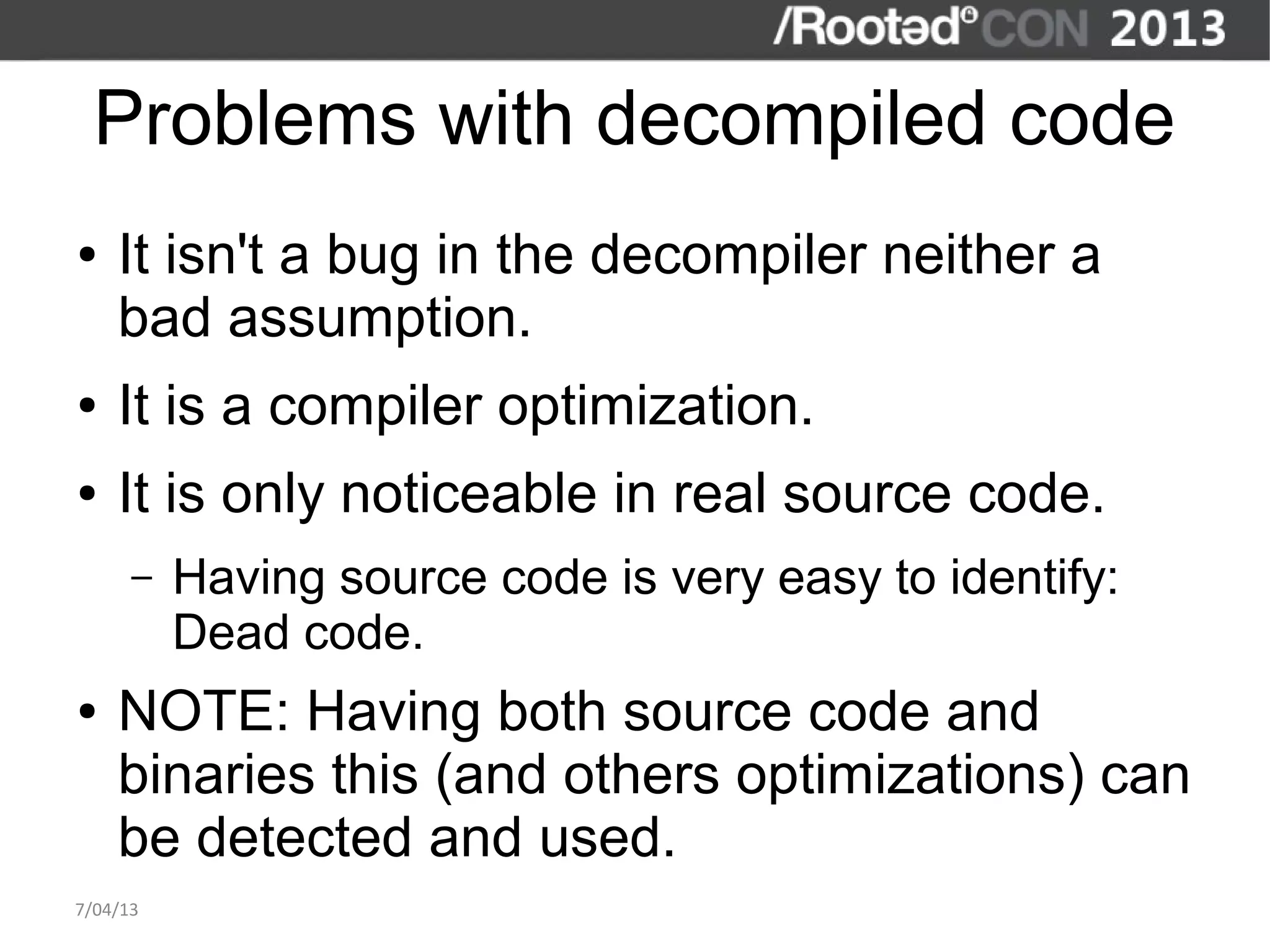 Problems with decompiled code
●   It isn't a bug in the decompiler neither a
    bad assumption.
●   It is a compiler optimization.
●   It is only noticeable in real source code.
      –   Having source code is very easy to identify:
          Dead code.
●   NOTE: Having both source code and
    binaries this (and others optimizations) can
    be detected and used.
7/04/13
 