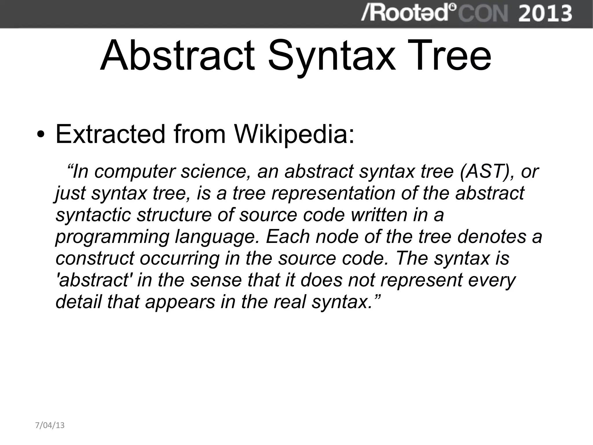Abstract Syntax Tree
●   Extracted from Wikipedia:
      “In computer science, an abstract syntax tree (AST), or
    just syntax tree, is a tree representation of the abstract
    syntactic structure of source code written in a
    programming language. Each node of the tree denotes a
    construct occurring in the source code. The syntax is
    'abstract' in the sense that it does not represent every
    detail that appears in the real syntax.”




7/04/13
 