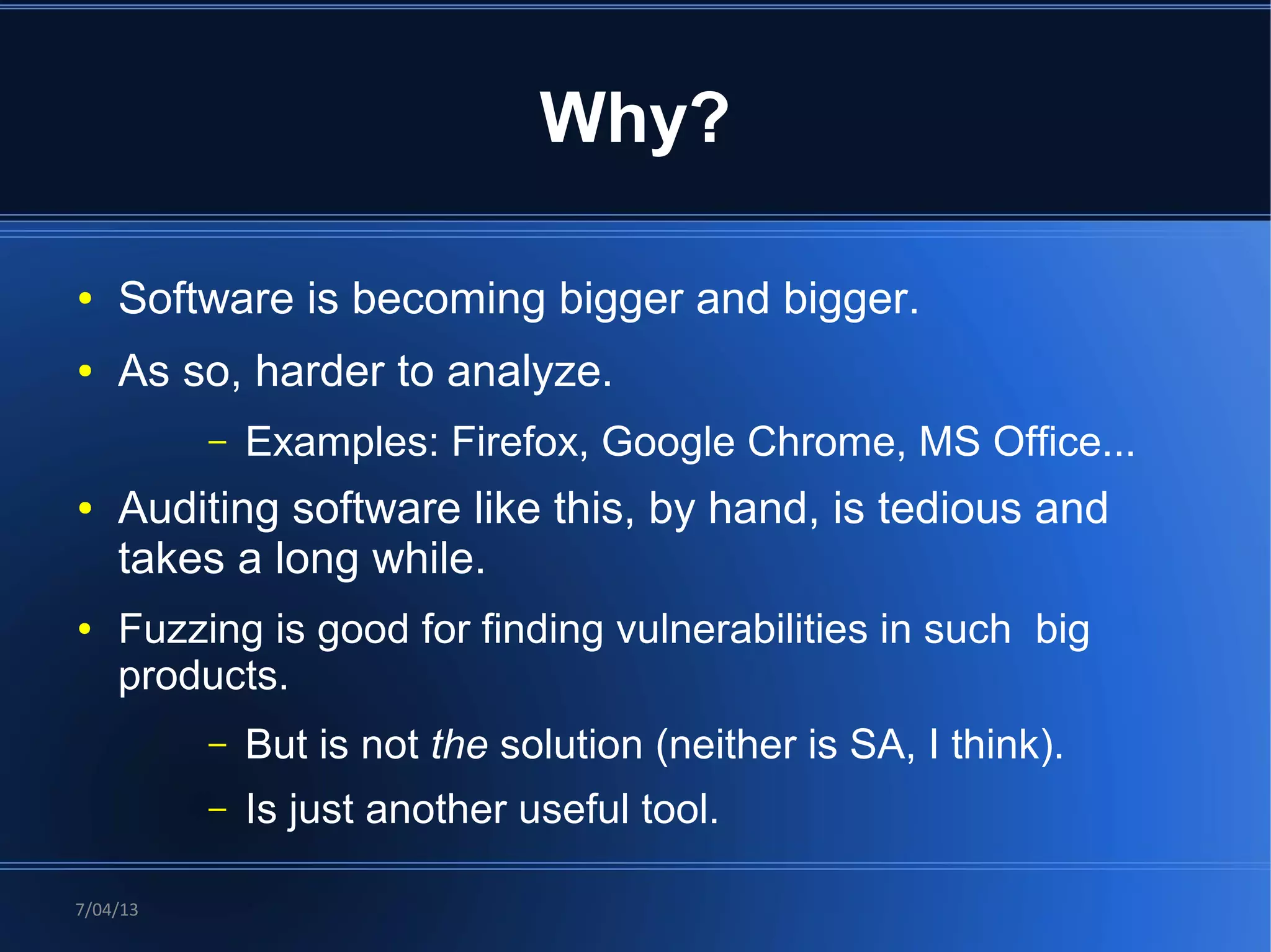 Why?

●   Software is becoming bigger and bigger.
●   As so, harder to analyze.
          –   Examples: Firefox, Google Chrome, MS Office...
●   Auditing software like this, by hand, is tedious and
    takes a long while.
●   Fuzzing is good for finding vulnerabilities in such big
    products.
          –   But is not the solution (neither is SA, I think).
          –   Is just another useful tool.

7/04/13
 