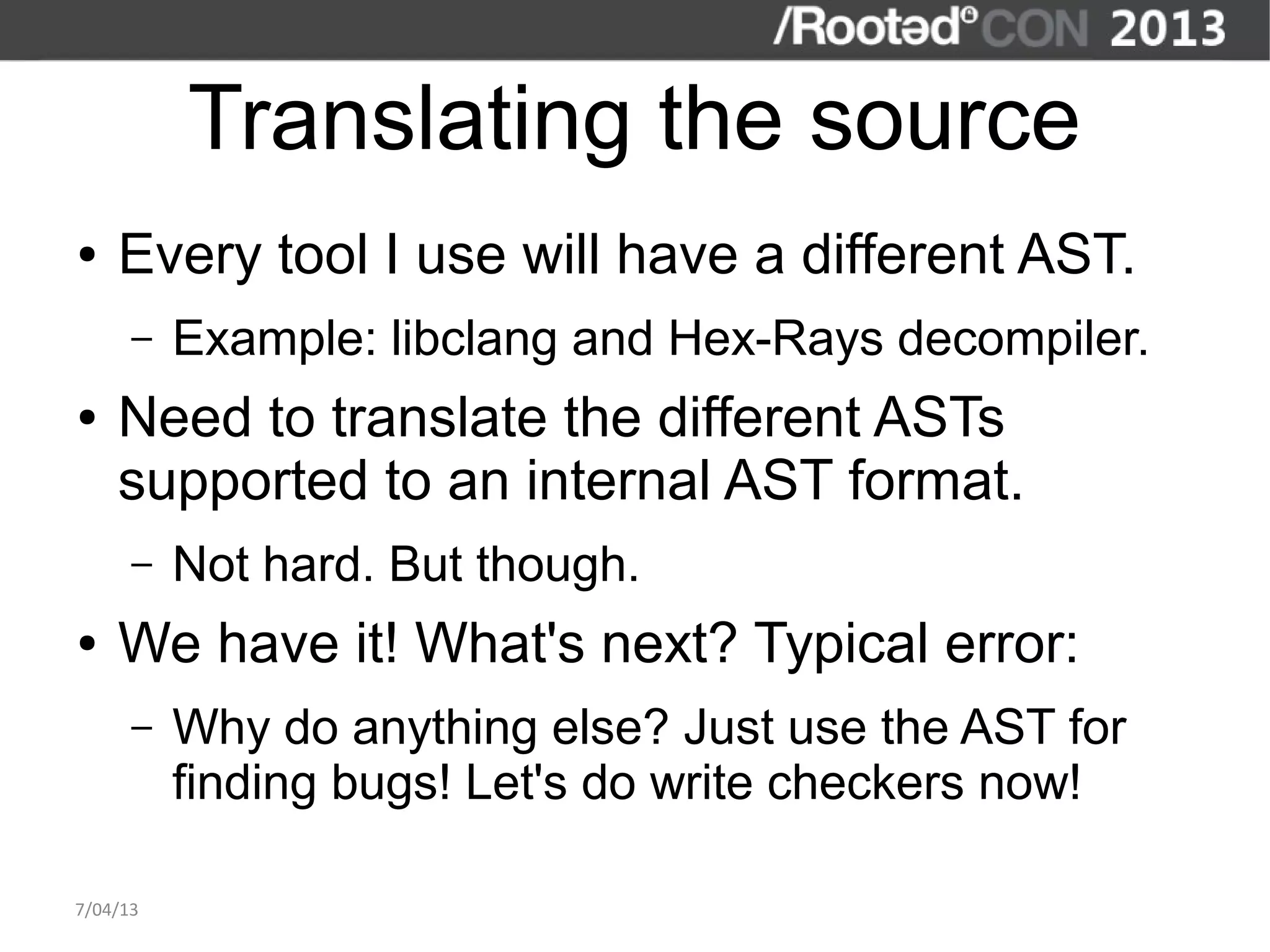 Translating the source
●   Every tool I use will have a different AST.
      –   Example: libclang and Hex-Rays decompiler.
●   Need to translate the different ASTs
    supported to an internal AST format.
      –   Not hard. But though.
●   We have it! What's next? Typical error:
      –   Why do anything else? Just use the AST for
          finding bugs! Let's do write checkers now!

7/04/13
 