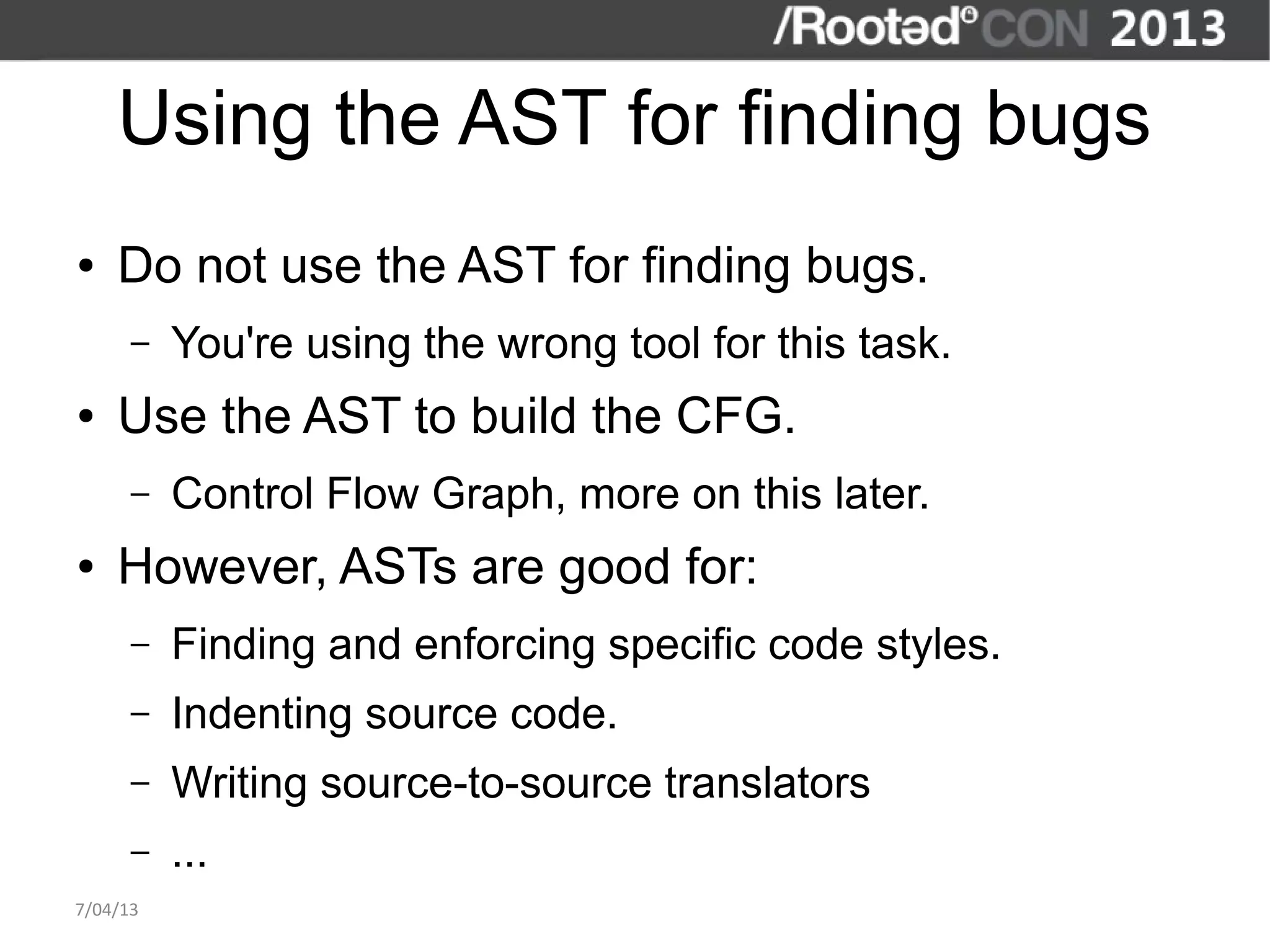 Using the AST for finding bugs
●   Do not use the AST for finding bugs.
      –   You're using the wrong tool for this task.
●   Use the AST to build the CFG.
      –   Control Flow Graph, more on this later.
●   However, ASTs are good for:
      –   Finding and enforcing specific code styles.
      –   Indenting source code.
      –   Writing source-to-source translators
      –   ...
7/04/13
 