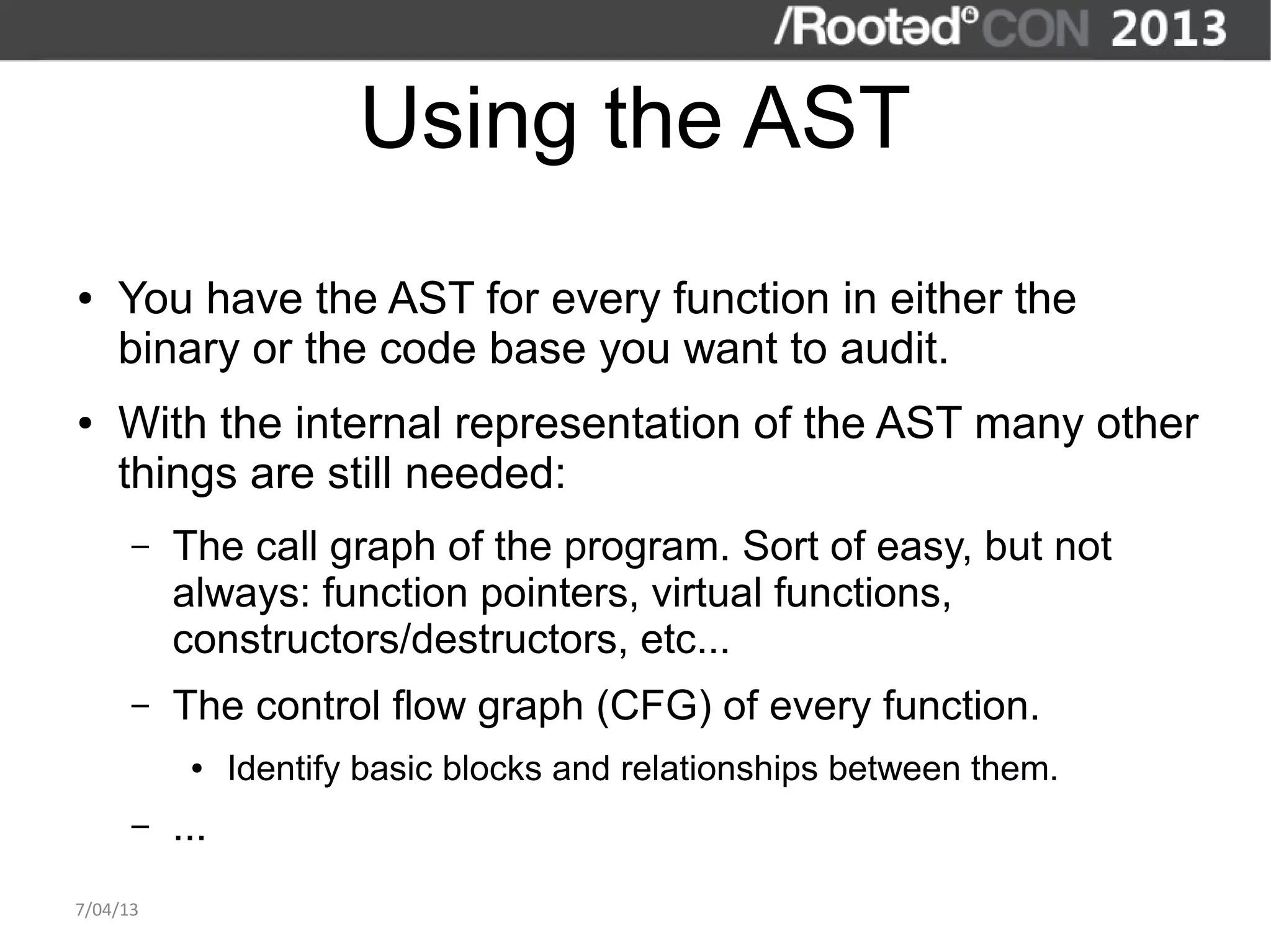 Using the AST
●   You have the AST for every function in either the
    binary or the code base you want to audit.
●   With the internal representation of the AST many other
    things are still needed:
      –   The call graph of the program. Sort of easy, but not
          always: function pointers, virtual functions,
          constructors/destructors, etc...
      –   The control flow graph (CFG) of every function.
           ●    Identify basic blocks and relationships between them.
      –   ...
7/04/13
 