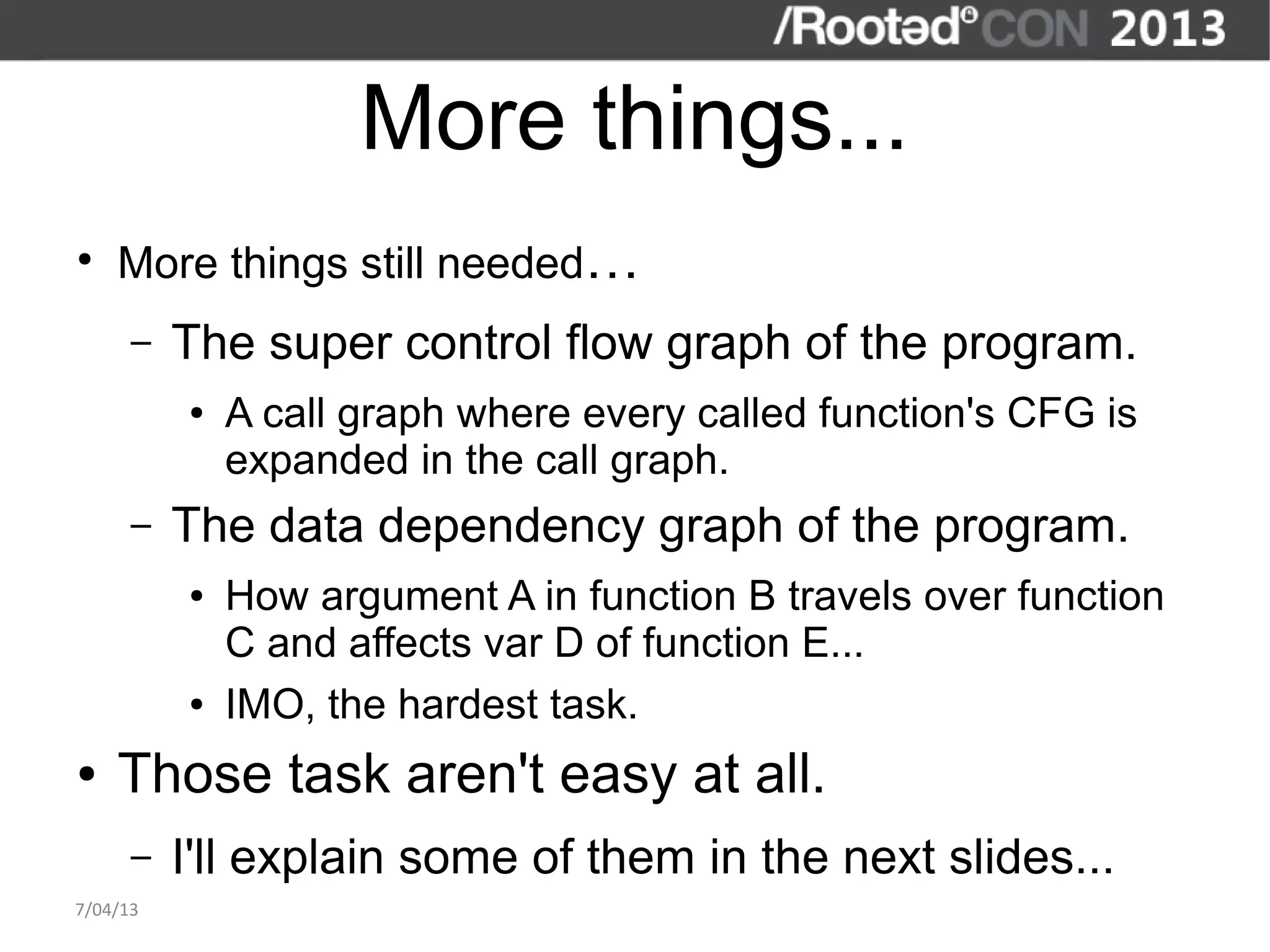 More things...
●
    More things still needed…
      –   The super control flow graph of the program.
          ●   A call graph where every called function's CFG is
              expanded in the call graph.
      –   The data dependency graph of the program.
          ●   How argument A in function B travels over function
              C and affects var D of function E...
          ●   IMO, the hardest task.
●   Those task aren't easy at all.
      –   I'll explain some of them in the next slides...
7/04/13
 