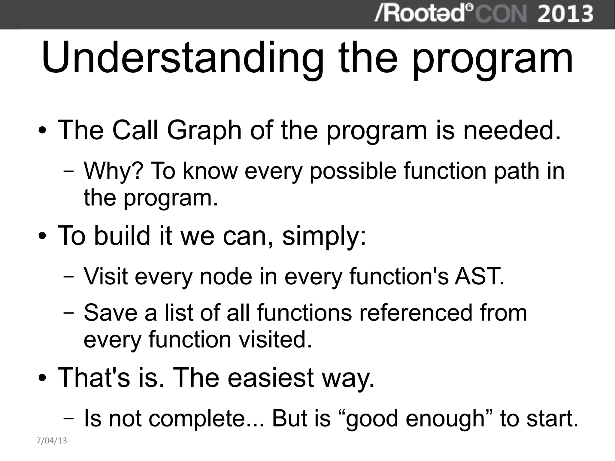 Understanding the program
●   The Call Graph of the program is needed.
      –   Why? To know every possible function path in
          the program.
●   To build it we can, simply:
      –   Visit every node in every function's AST.
      –   Save a list of all functions referenced from
          every function visited.
●   That's is. The easiest way.
      –   Is not complete... But is “good enough” to start.
7/04/13
 