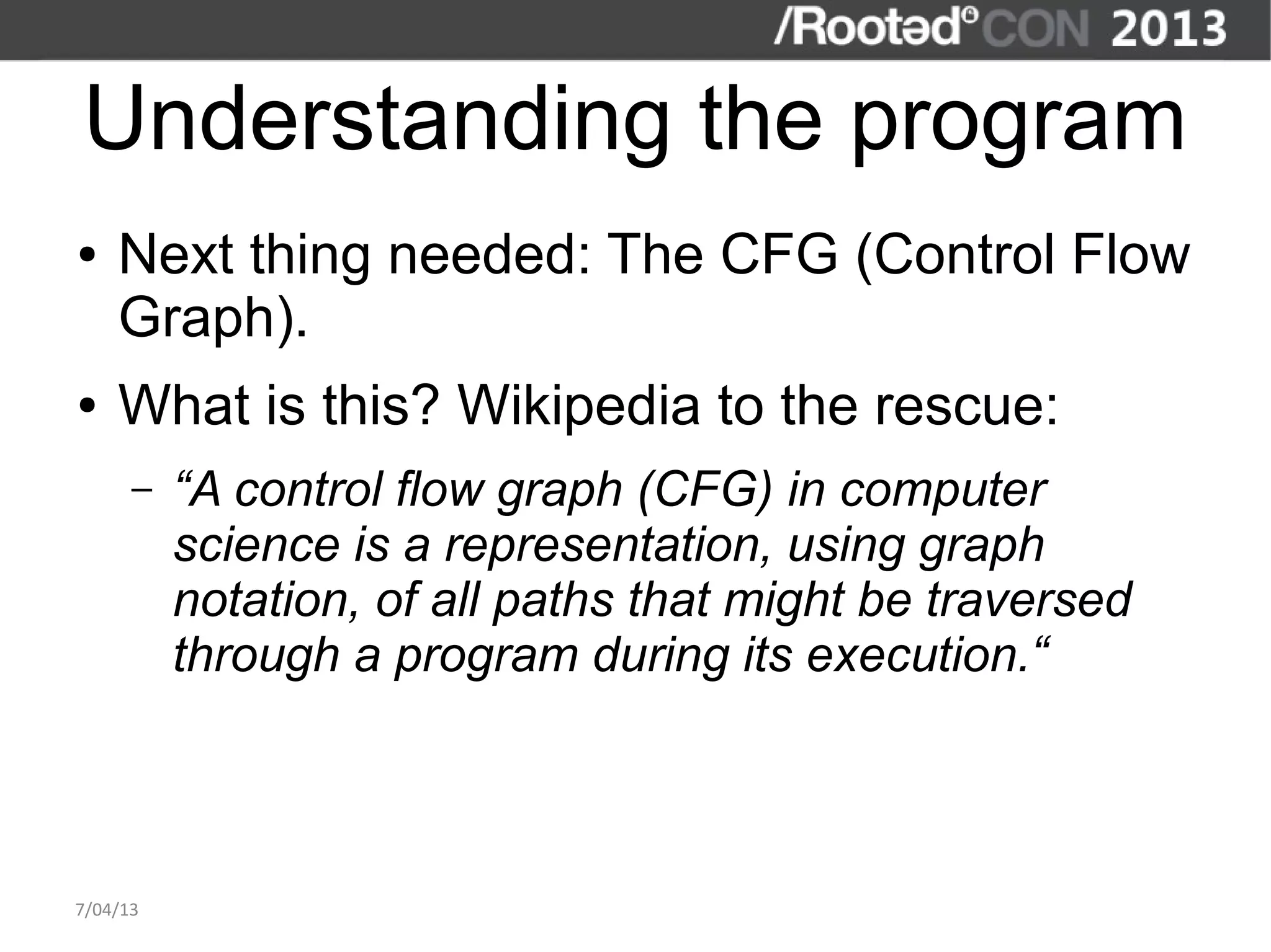 Understanding the program
●   Next thing needed: The CFG (Control Flow
    Graph).
●   What is this? Wikipedia to the rescue:
      –   “A control flow graph (CFG) in computer
          science is a representation, using graph
          notation, of all paths that might be traversed
          through a program during its execution.“



7/04/13
 