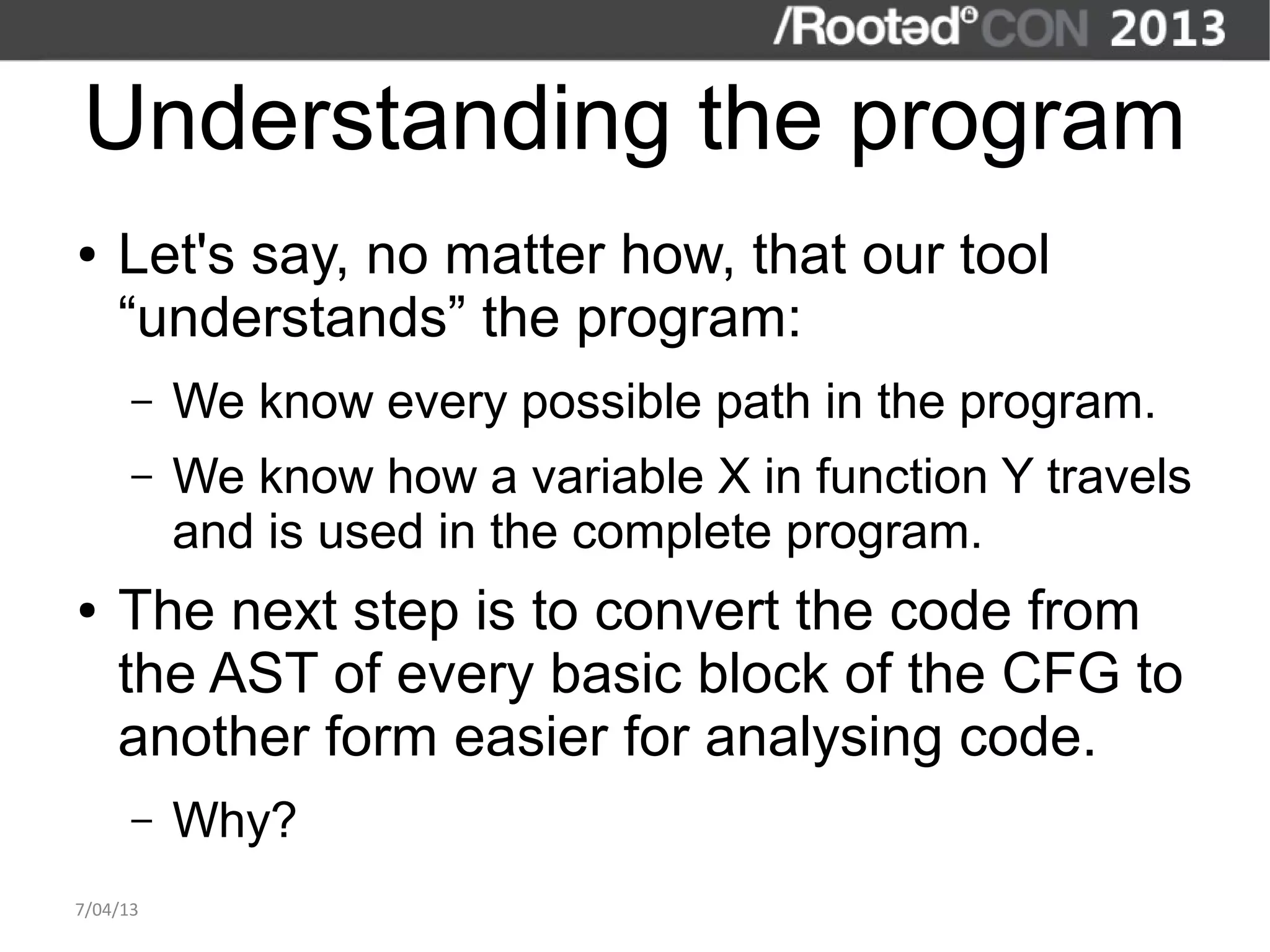 Understanding the program
●   Let's say, no matter how, that our tool
    “understands” the program:
      –   We know every possible path in the program.
      –   We know how a variable X in function Y travels
          and is used in the complete program.
●   The next step is to convert the code from
    the AST of every basic block of the CFG to
    another form easier for analysing code.
      –   Why?
7/04/13
 