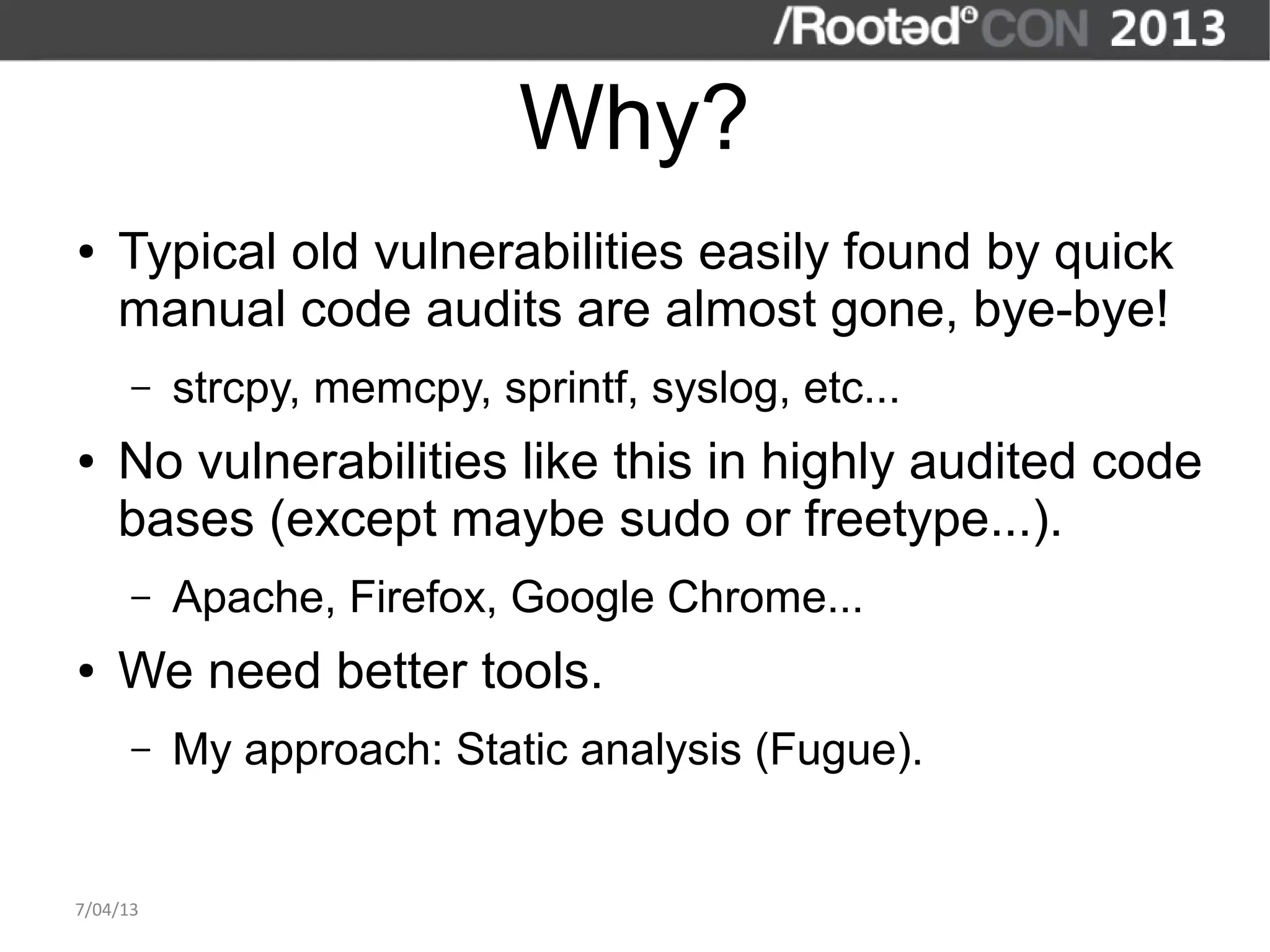 Why?
●   Typical old vulnerabilities easily found by quick
    manual code audits are almost gone, bye-bye!
      –   strcpy, memcpy, sprintf, syslog, etc...
●   No vulnerabilities like this in highly audited code
    bases (except maybe sudo or freetype...).
      –   Apache, Firefox, Google Chrome...
●   We need better tools.
      –   My approach: Static analysis (Fugue).


7/04/13
 