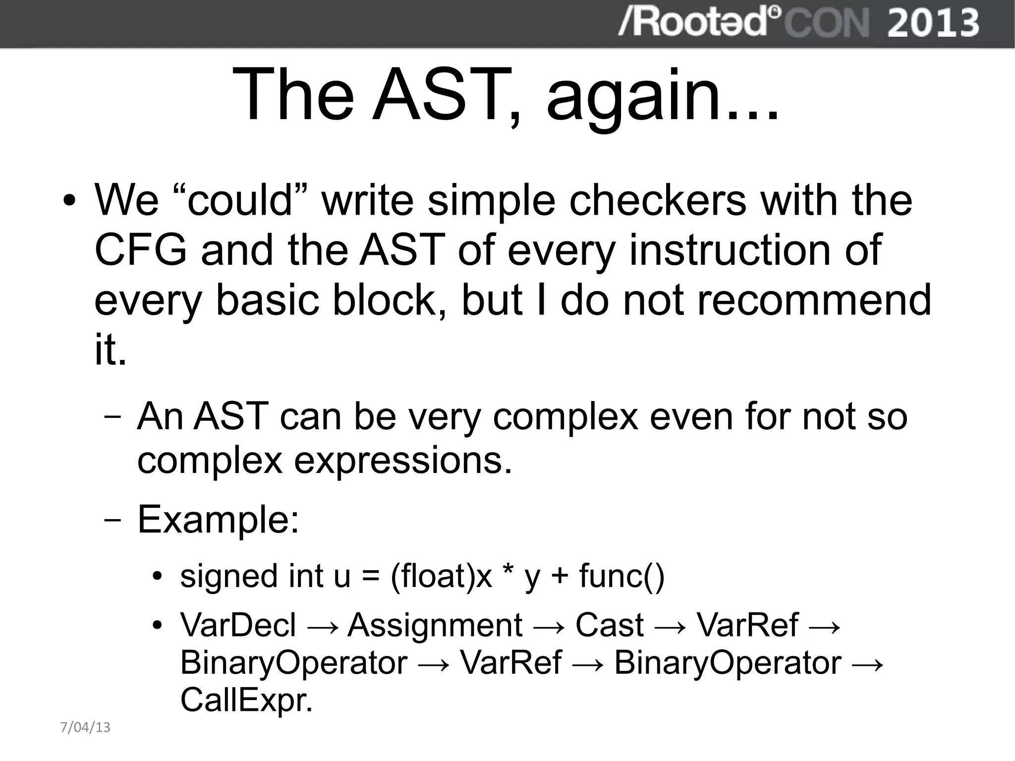 The AST, again...
●   We “could” write simple checkers with the
    CFG and the AST of every instruction of
    every basic block, but I do not recommend
    it.
      –   An AST can be very complex even for not so
          complex expressions.
      –   Example:
          ●   signed int u = (float)x * y + func()
          ●   VarDecl → Assignment → Cast → VarRef →
              BinaryOperator → VarRef → BinaryOperator →
              CallExpr.
7/04/13
 