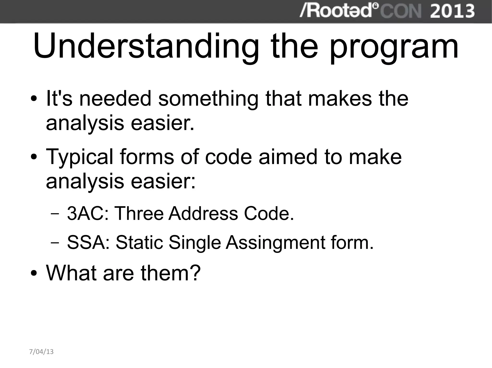 Understanding the program
●   It's needed something that makes the
    analysis easier.
●   Typical forms of code aimed to make
    analysis easier:
      –   3AC: Three Address Code.
      –   SSA: Static Single Assingment form.
●   What are them?


7/04/13
 