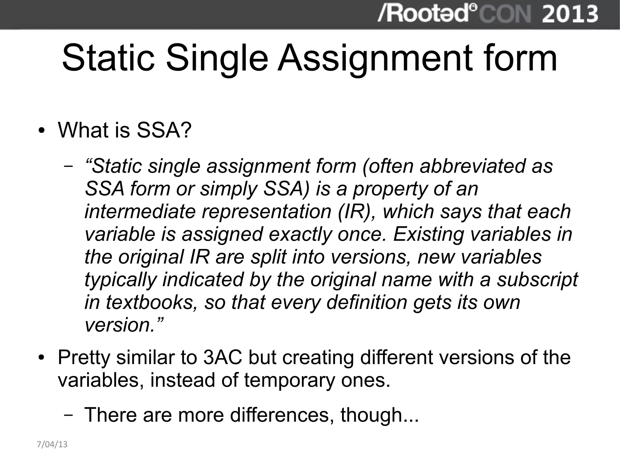 Static Single Assignment form
●   What is SSA?
      –   “Static single assignment form (often abbreviated as
          SSA form or simply SSA) is a property of an
          intermediate representation (IR), which says that each
          variable is assigned exactly once. Existing variables in
          the original IR are split into versions, new variables
          typically indicated by the original name with a subscript
          in textbooks, so that every definition gets its own
          version.”
●   Pretty similar to 3AC but creating different versions of the
    variables, instead of temporary ones.
      –   There are more differences, though...
7/04/13
 