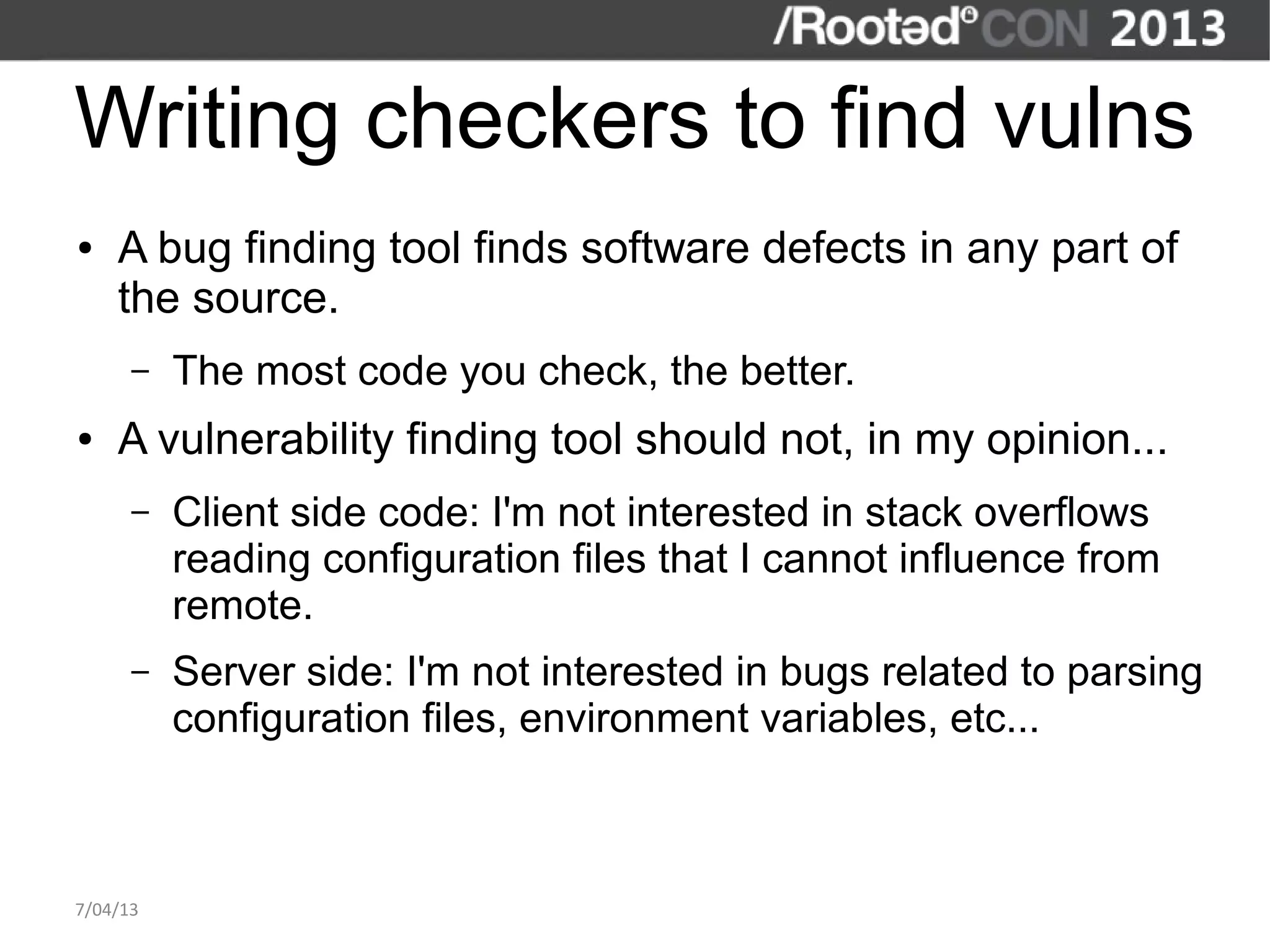 Writing checkers to find vulns
●   A bug finding tool finds software defects in any part of
    the source.
      –   The most code you check, the better.
●   A vulnerability finding tool should not, in my opinion...
      –   Client side code: I'm not interested in stack overflows
          reading configuration files that I cannot influence from
          remote.
      –   Server side: I'm not interested in bugs related to parsing
          configuration files, environment variables, etc...



7/04/13
 