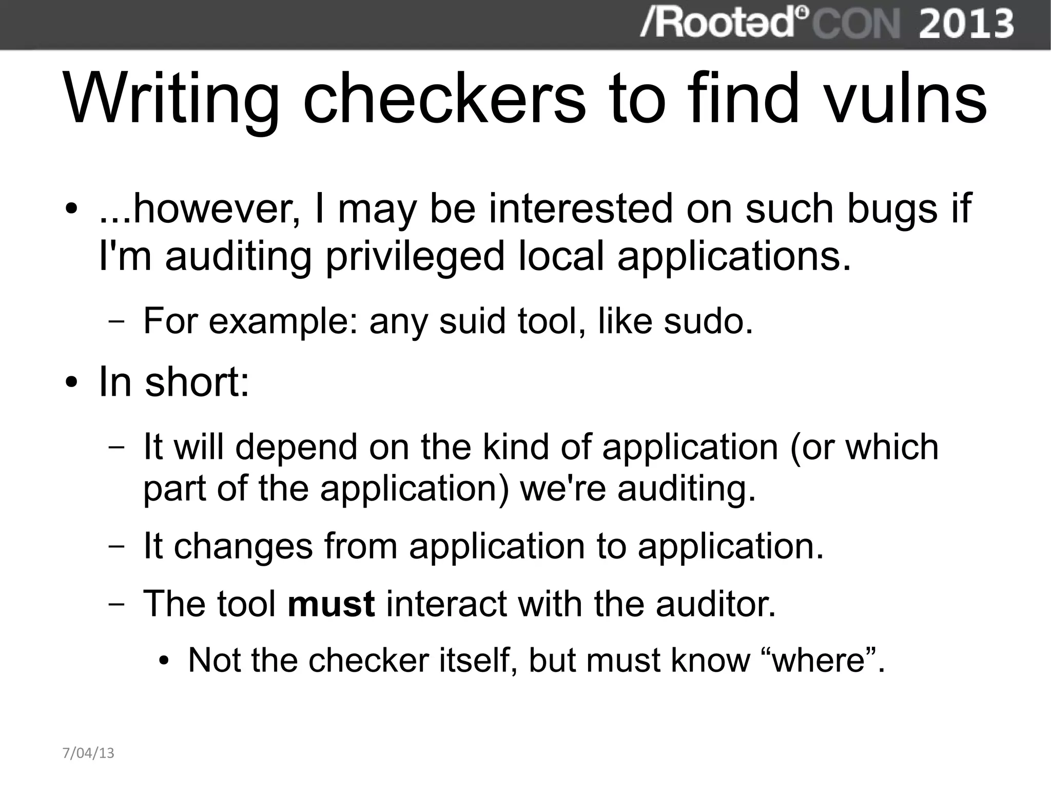 Writing checkers to find vulns
●   ...however, I may be interested on such bugs if
    I'm auditing privileged local applications.
      –   For example: any suid tool, like sudo.
●   In short:
      –   It will depend on the kind of application (or which
          part of the application) we're auditing.
      –   It changes from application to application.
      –   The tool must interact with the auditor.
          ●   Not the checker itself, but must know “where”.

7/04/13
 