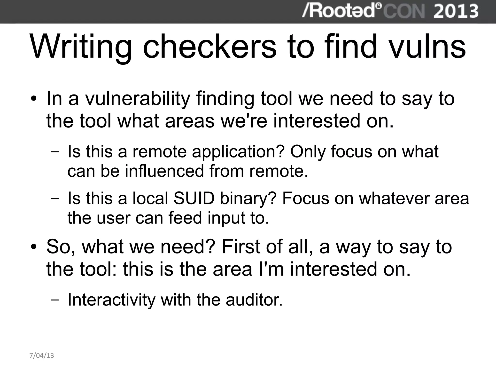 Writing checkers to find vulns
●   In a vulnerability finding tool we need to say to
    the tool what areas we're interested on.
      –   Is this a remote application? Only focus on what
          can be influenced from remote.
      –   Is this a local SUID binary? Focus on whatever area
          the user can feed input to.
●   So, what we need? First of all, a way to say to
    the tool: this is the area I'm interested on.
      –   Interactivity with the auditor.

7/04/13
 