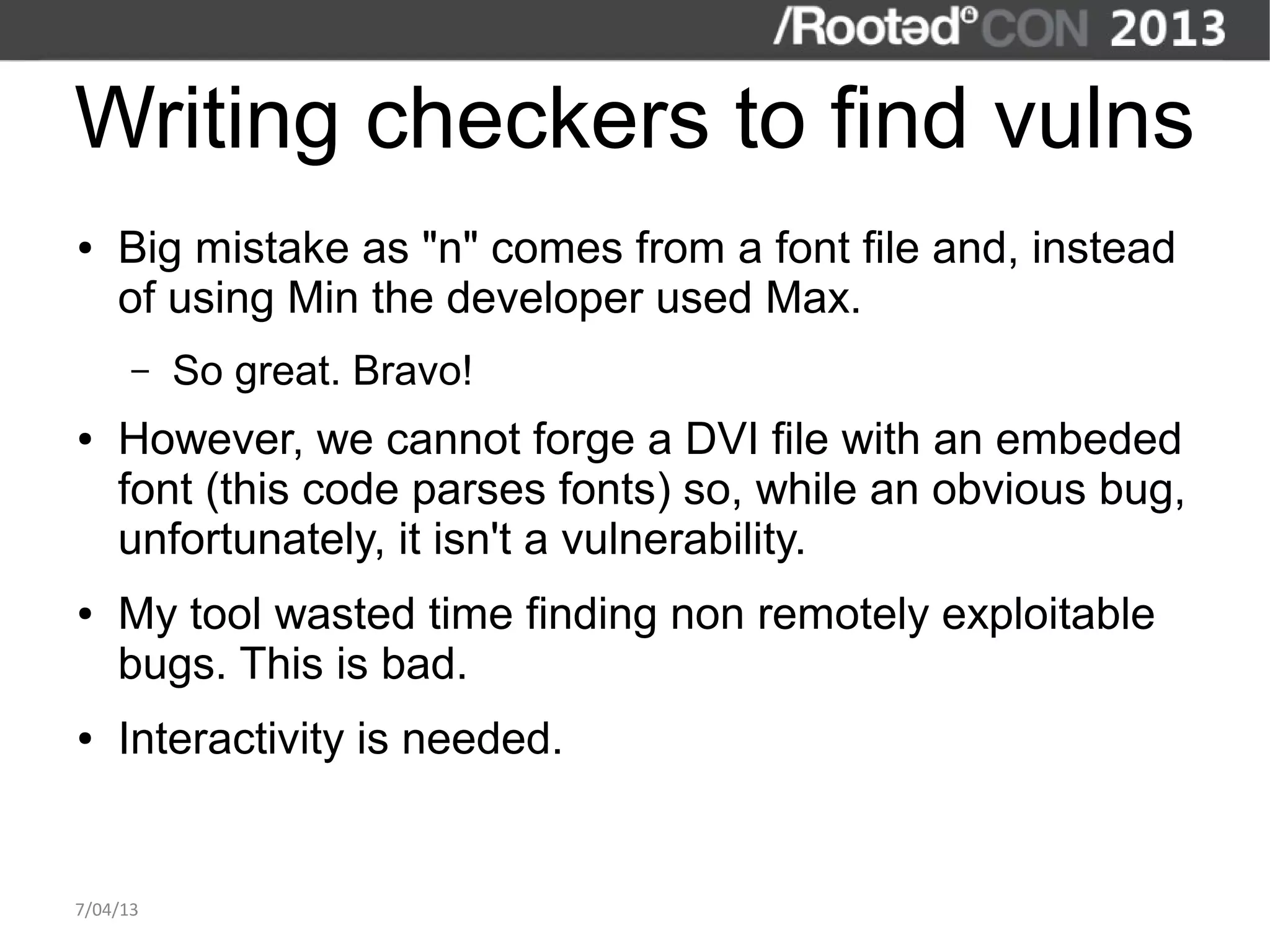Writing checkers to find vulns
●   Big mistake as "n" comes from a font file and, instead
    of using Min the developer used Max.
      –   So great. Bravo!
●   However, we cannot forge a DVI file with an embeded
    font (this code parses fonts) so, while an obvious bug,
    unfortunately, it isn't a vulnerability.
●   My tool wasted time finding non remotely exploitable
    bugs. This is bad.
●   Interactivity is needed.


7/04/13
 