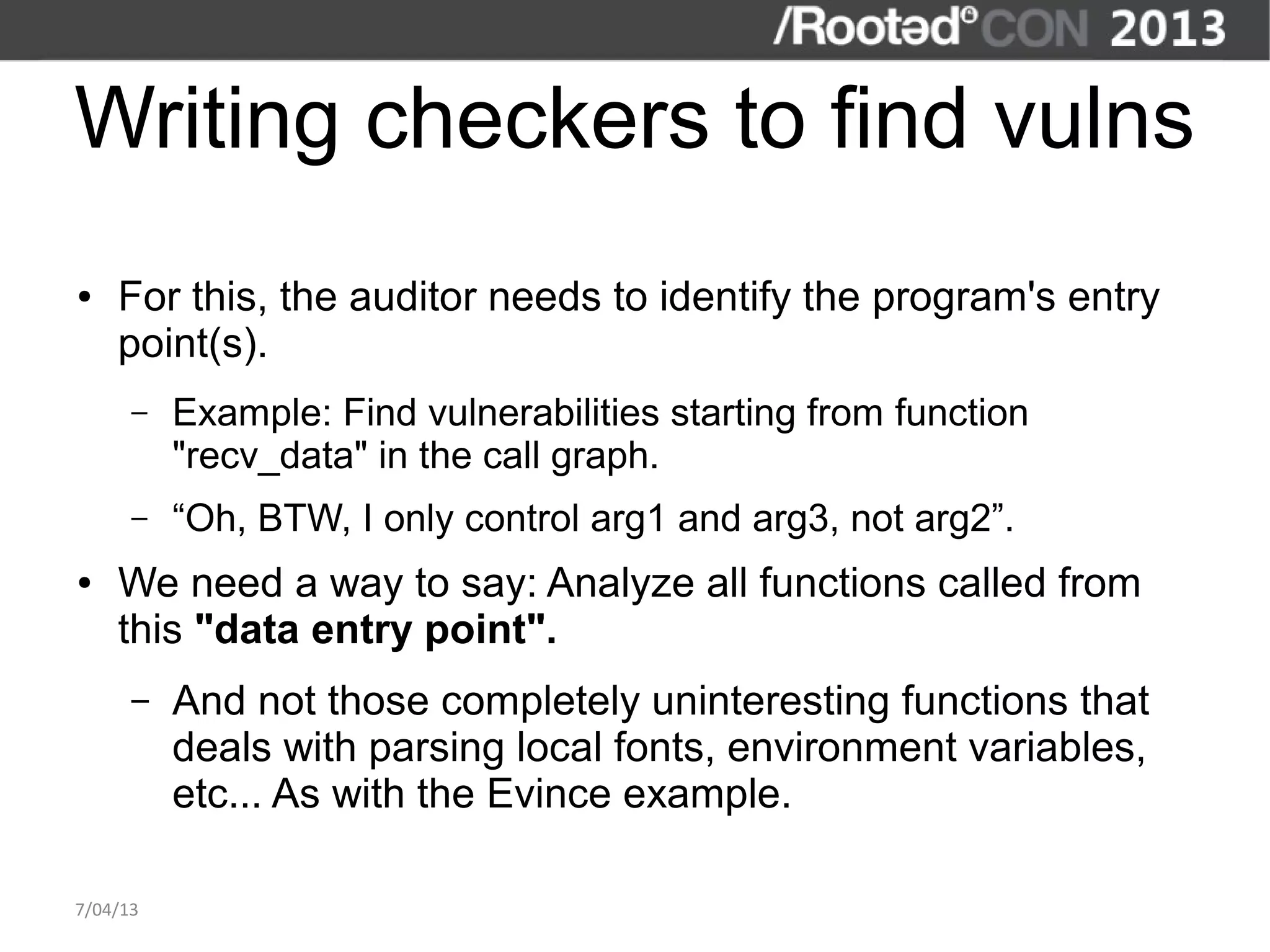 Writing checkers to find vulns
●   For this, the auditor needs to identify the program's entry
    point(s).
      –   Example: Find vulnerabilities starting from function
          "recv_data" in the call graph.
      –   “Oh, BTW, I only control arg1 and arg3, not arg2”.
●   We need a way to say: Analyze all functions called from
    this "data entry point".
      –   And not those completely uninteresting functions that
          deals with parsing local fonts, environment variables,
          etc... As with the Evince example.

7/04/13
 