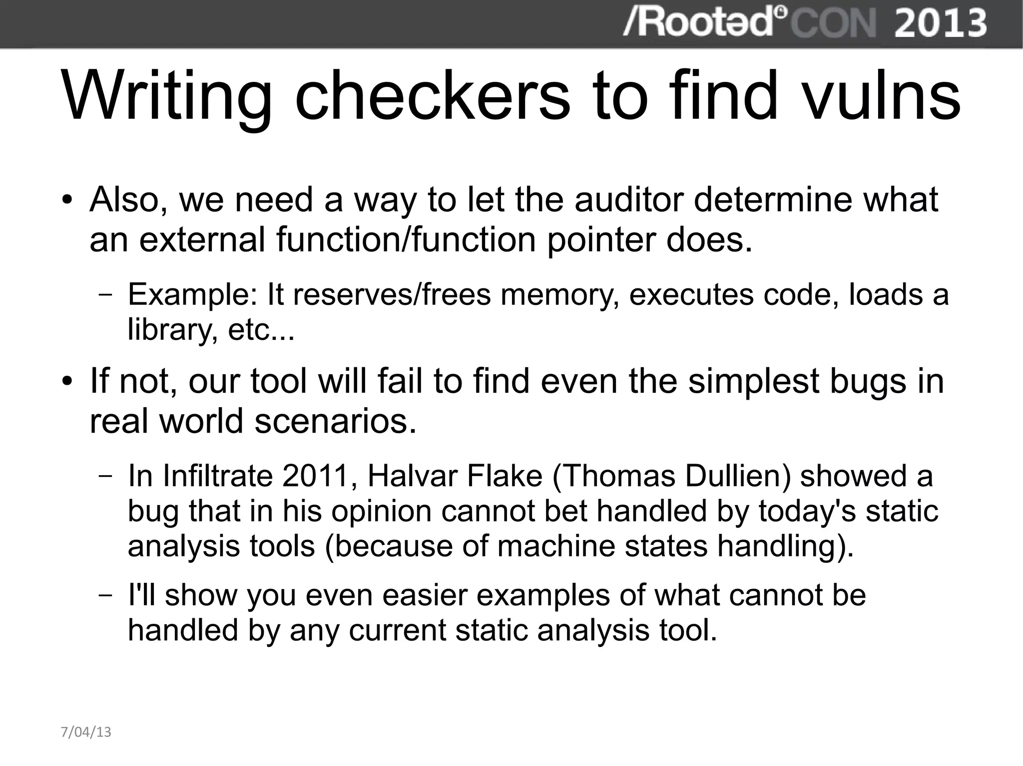 Writing checkers to find vulns
●   Also, we need a way to let the auditor determine what
    an external function/function pointer does.
     –    Example: It reserves/frees memory, executes code, loads a
          library, etc...
●   If not, our tool will fail to find even the simplest bugs in
    real world scenarios.
     –    In Infiltrate 2011, Halvar Flake (Thomas Dullien) showed a
          bug that in his opinion cannot bet handled by today's static
          analysis tools (because of machine states handling).
     –    I'll show you even easier examples of what cannot be
          handled by any current static analysis tool.


7/04/13
 