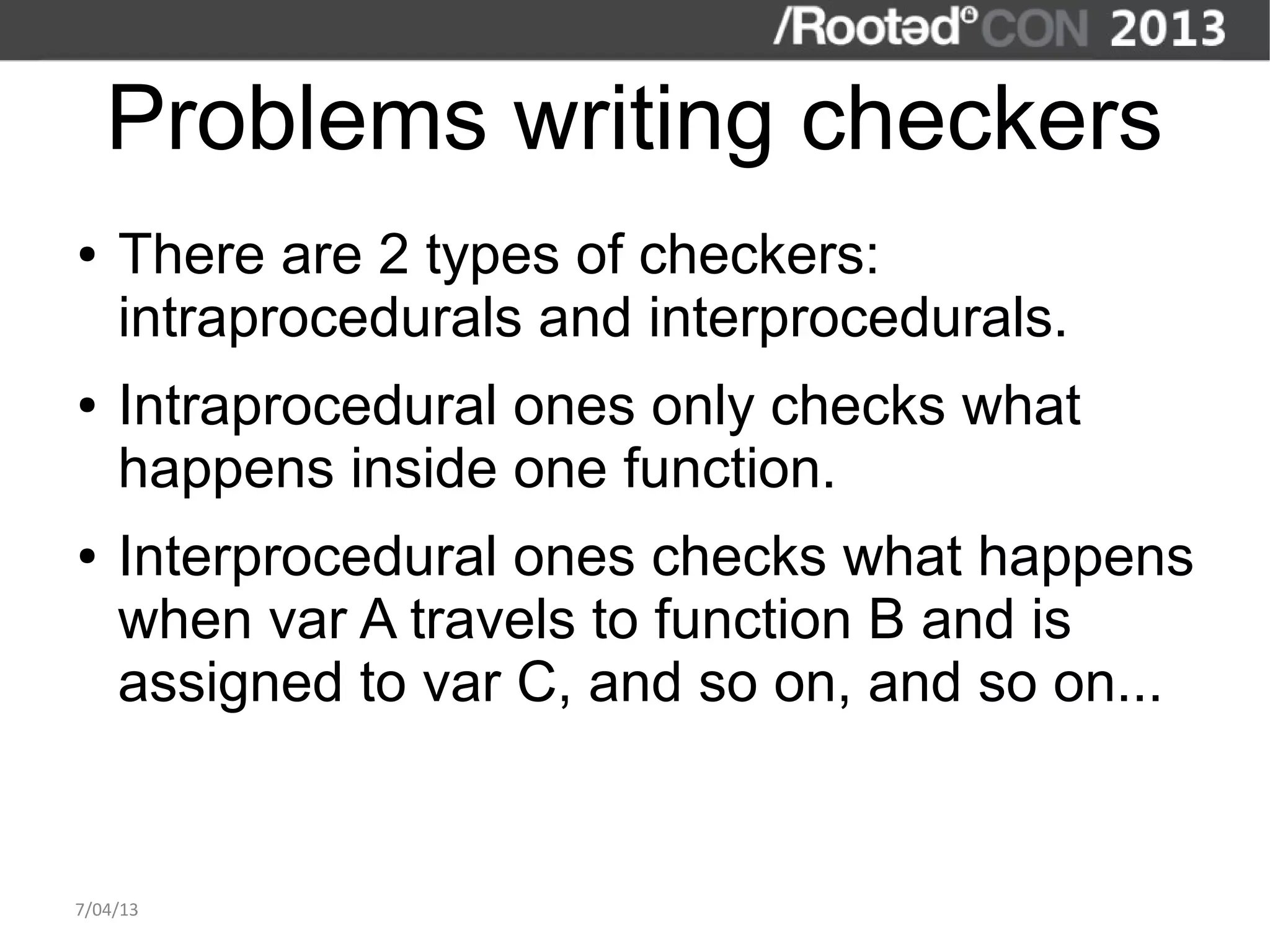 Problems writing checkers
●   There are 2 types of checkers:
    intraprocedurals and interprocedurals.
●   Intraprocedural ones only checks what
    happens inside one function.
●   Interprocedural ones checks what happens
    when var A travels to function B and is
    assigned to var C, and so on, and so on...


7/04/13
 