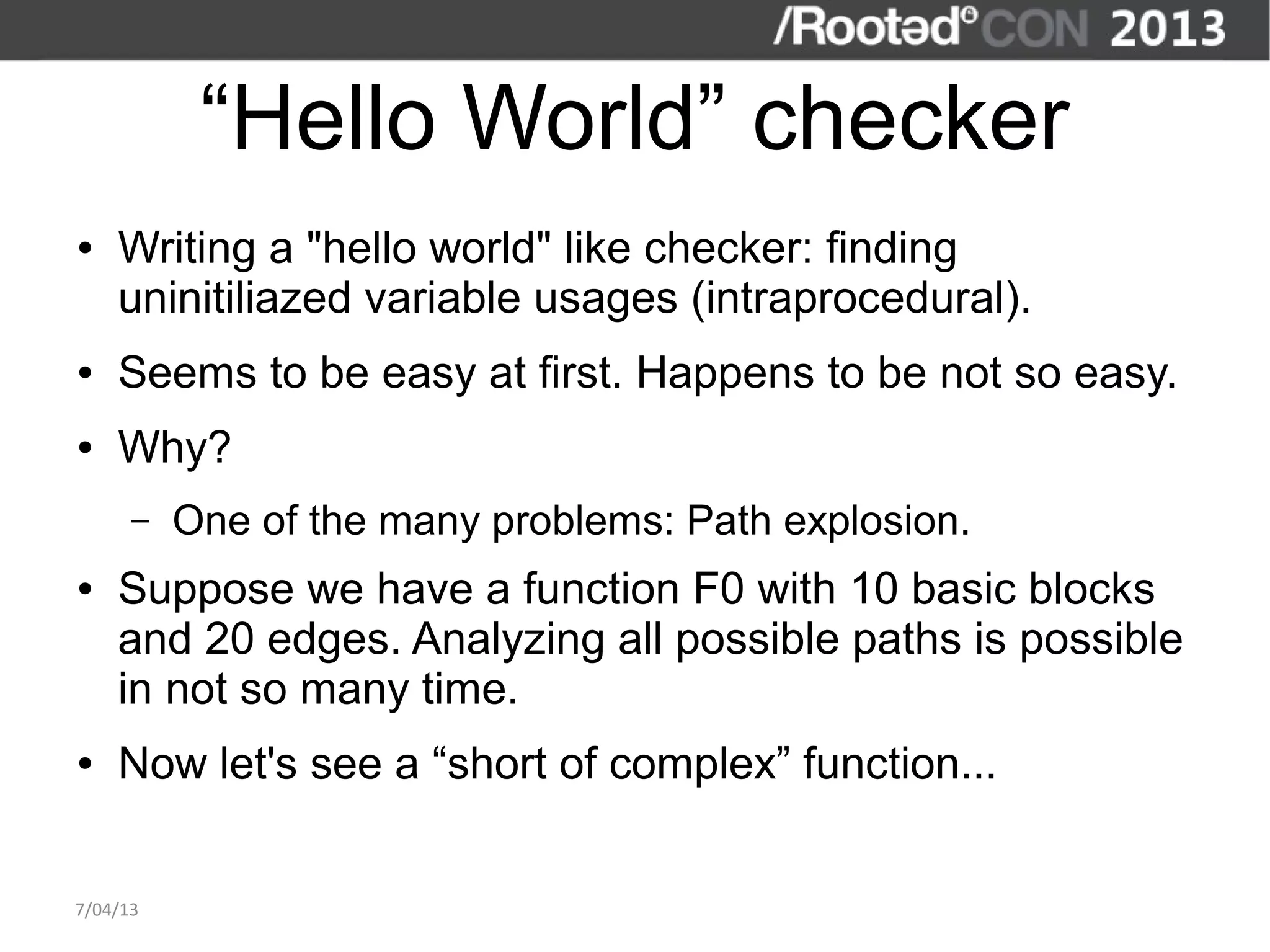 “Hello World” checker
●   Writing a "hello world" like checker: finding
    uninitiliazed variable usages (intraprocedural).
●   Seems to be easy at first. Happens to be not so easy.
●   Why?
      –   One of the many problems: Path explosion.
●   Suppose we have a function F0 with 10 basic blocks
    and 20 edges. Analyzing all possible paths is possible
    in not so many time.
●   Now let's see a “short of complex” function...


7/04/13
 