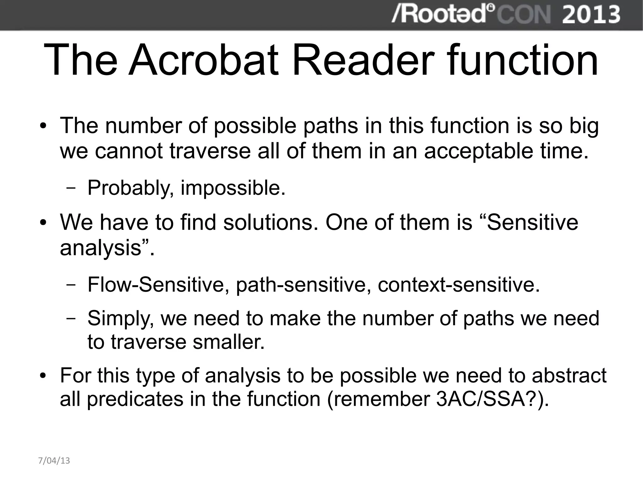 The Acrobat Reader function
●   The number of possible paths in this function is so big
    we cannot traverse all of them in an acceptable time.
      –   Probably, impossible.
●   We have to find solutions. One of them is “Sensitive
    analysis”.
      –   Flow-Sensitive, path-sensitive, context-sensitive.
      –   Simply, we need to make the number of paths we need
          to traverse smaller.
●   For this type of analysis to be possible we need to abstract
    all predicates in the function (remember 3AC/SSA?).

7/04/13
 