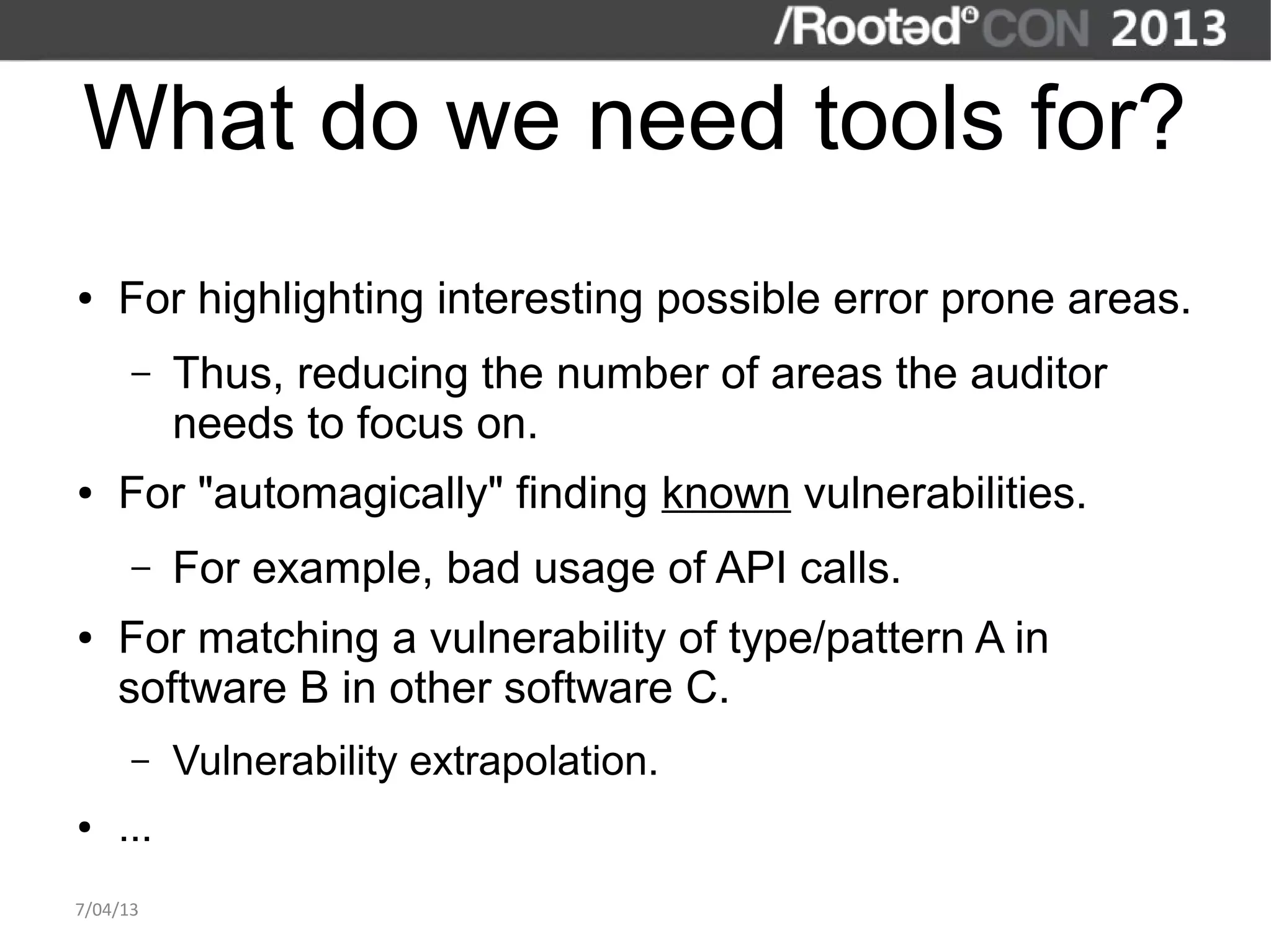 What do we need tools for?
●   For highlighting interesting possible error prone areas.
      –   Thus, reducing the number of areas the auditor
          needs to focus on.
●   For "automagically" finding known vulnerabilities.
      –   For example, bad usage of API calls.
●   For matching a vulnerability of type/pattern A in
    software B in other software C.
      –   Vulnerability extrapolation.
●   ...
7/04/13
 