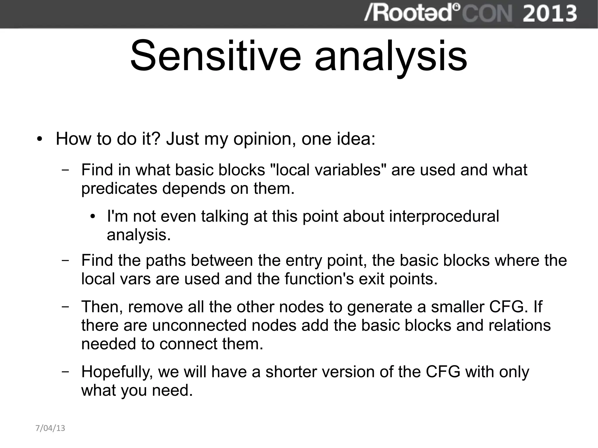 Sensitive analysis
●   How to do it? Just my opinion, one idea:
      –   Find in what basic blocks "local variables" are used and what
          predicates depends on them.
           ●   I'm not even talking at this point about interprocedural
               analysis.
      –   Find the paths between the entry point, the basic blocks where the
          local vars are used and the function's exit points.
      –   Then, remove all the other nodes to generate a smaller CFG. If
          there are unconnected nodes add the basic blocks and relations
          needed to connect them.
      –   Hopefully, we will have a shorter version of the CFG with only
          what you need.

7/04/13
 
