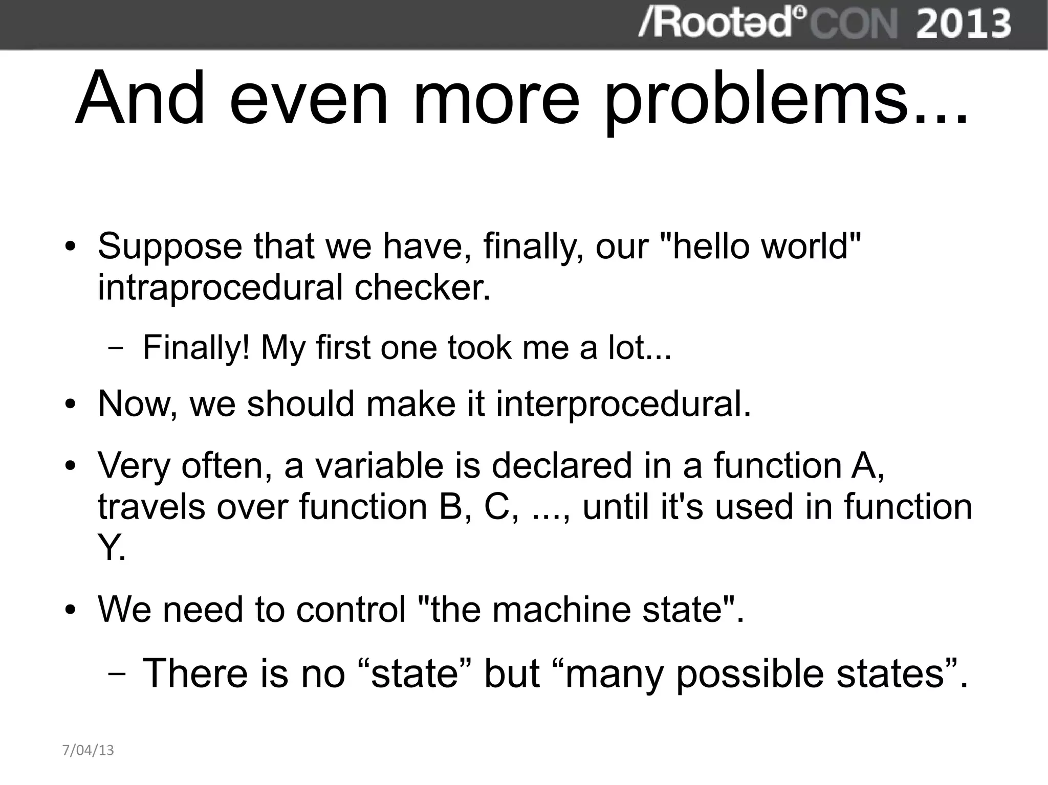 And even more problems...
●   Suppose that we have, finally, our "hello world"
    intraprocedural checker.
      –   Finally! My first one took me a lot...
●   Now, we should make it interprocedural.
●   Very often, a variable is declared in a function A,
    travels over function B, C, ..., until it's used in function
    Y.
●   We need to control "the machine state".
      –   There is no “state” but “many possible states”.
7/04/13
 