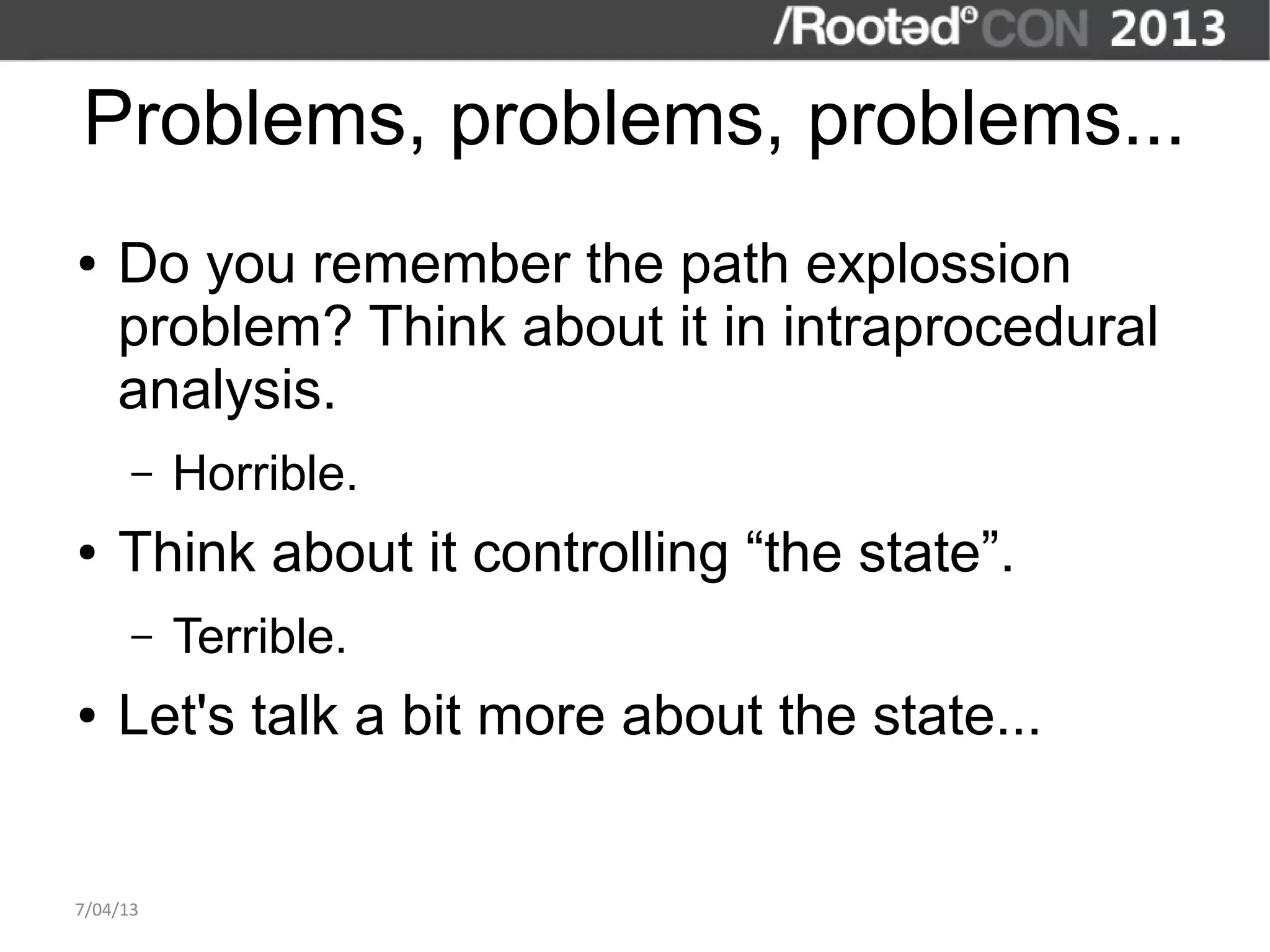 Problems, problems, problems...
●   Do you remember the path explossion
    problem? Think about it in intraprocedural
    analysis.
      –   Horrible.
●   Think about it controlling “the state”.
      –   Terrible.
●   Let's talk a bit more about the state...


7/04/13
 