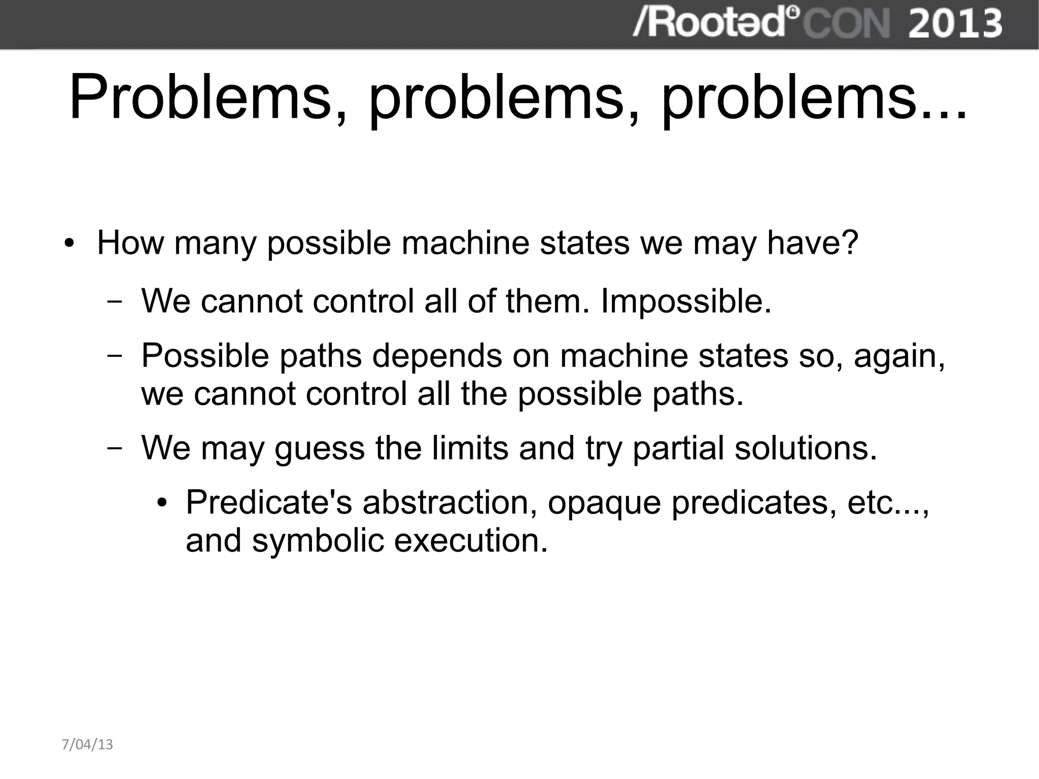 Problems, problems, problems...

●   How many possible machine states we may have?
      –   We cannot control all of them. Impossible.
      –   Possible paths depends on machine states so, again,
          we cannot control all the possible paths.
      –   We may guess the limits and try partial solutions.
           ●   Predicate's abstraction, opaque predicates, etc...,
               and symbolic execution.




7/04/13
 