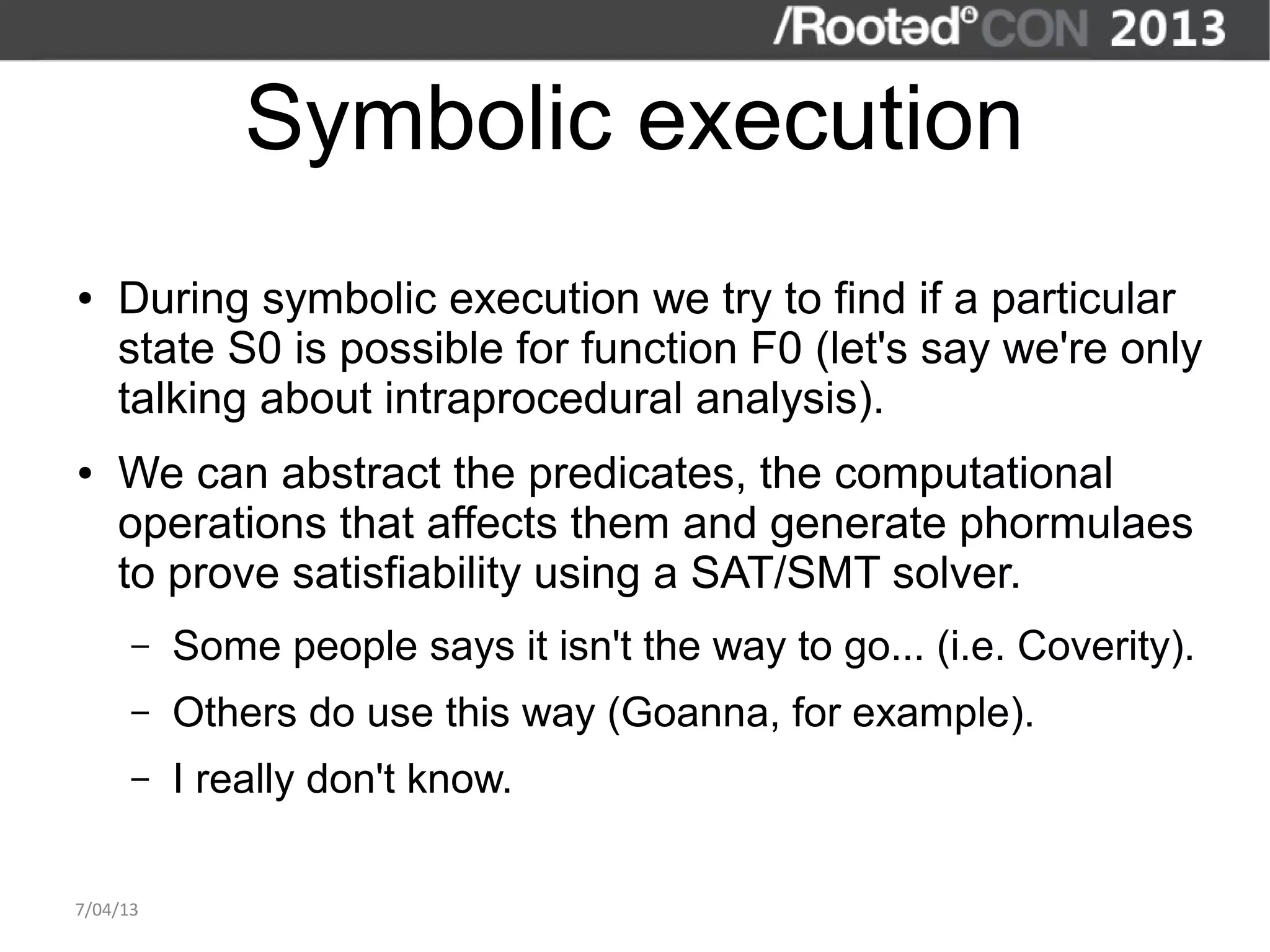 Symbolic execution
●   During symbolic execution we try to find if a particular
    state S0 is possible for function F0 (let's say we're only
    talking about intraprocedural analysis).
●   We can abstract the predicates, the computational
    operations that affects them and generate phormulaes
    to prove satisfiability using a SAT/SMT solver.
      –   Some people says it isn't the way to go... (i.e. Coverity).
      –   Others do use this way (Goanna, for example).
      –   I really don't know.

7/04/13
 