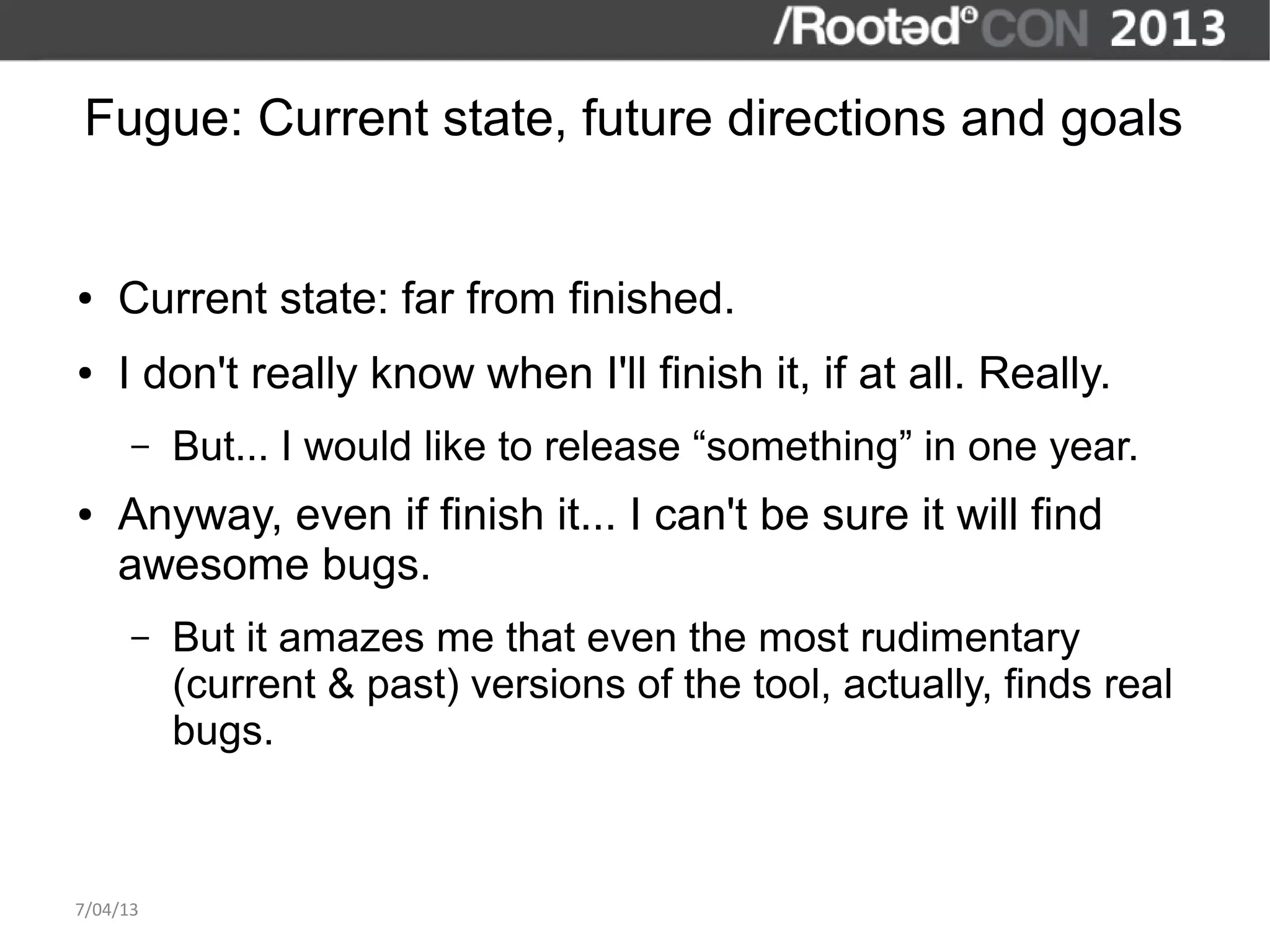 Fugue: Current state, future directions and goals


●   Current state: far from finished.
●   I don't really know when I'll finish it, if at all. Really.
      –   But... I would like to release “something” in one year.
●   Anyway, even if finish it... I can't be sure it will find
    awesome bugs.
      –   But it amazes me that even the most rudimentary
          (current & past) versions of the tool, actually, finds real
          bugs.



7/04/13
 