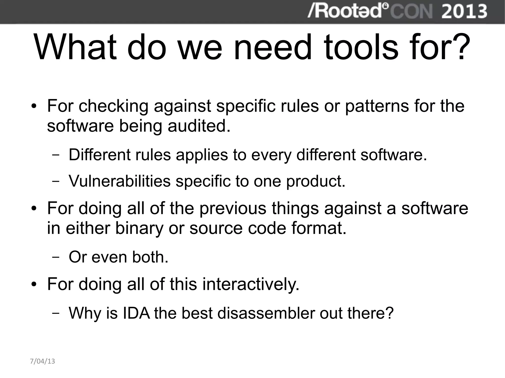 What do we need tools for?
●   For checking against specific rules or patterns for the
    software being audited.
      –   Different rules applies to every different software.
      –   Vulnerabilities specific to one product.
●   For doing all of the previous things against a software
    in either binary or source code format.
      –   Or even both.
●   For doing all of this interactively.
      –   Why is IDA the best disassembler out there?

7/04/13
 
