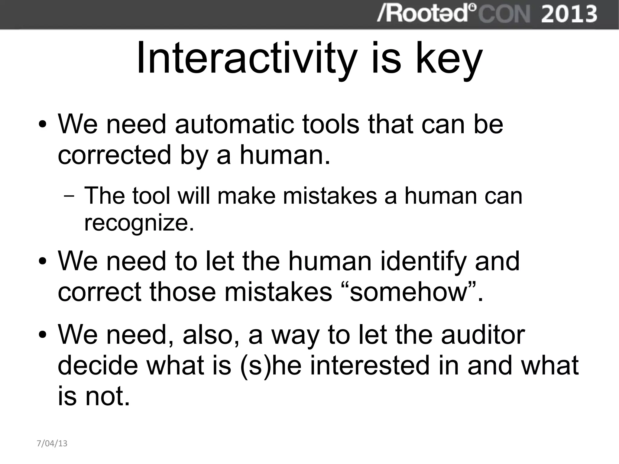 Interactivity is key
●   We need automatic tools that can be
    corrected by a human.
      –   The tool will make mistakes a human can
          recognize.
●   We need to let the human identify and
    correct those mistakes “somehow”.
●   We need, also, a way to let the auditor
    decide what is (s)he interested in and what
    is not.
7/04/13
 