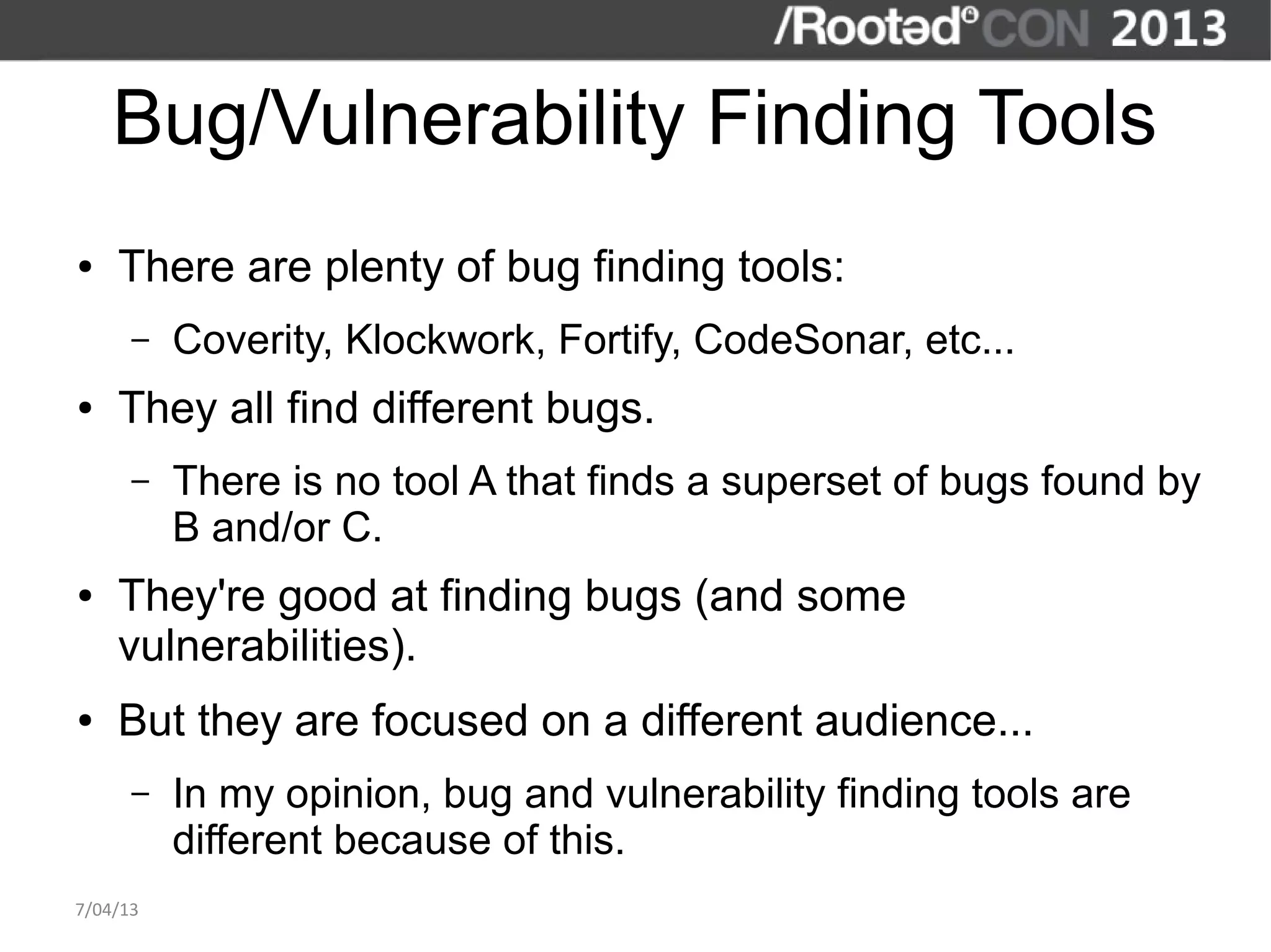 Bug/Vulnerability Finding Tools
●   There are plenty of bug finding tools:
      –   Coverity, Klockwork, Fortify, CodeSonar, etc...
●   They all find different bugs.
      –   There is no tool A that finds a superset of bugs found by
          B and/or C.
●   They're good at finding bugs (and some
    vulnerabilities).
●   But they are focused on a different audience...
      –   In my opinion, bug and vulnerability finding tools are
          different because of this.
7/04/13
 