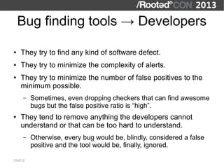 Bug finding tools → Developers

●   They try to find any kind of software defect.
●   They try to minimize the complexity of alerts.
●   They try to minimize the number of false positives to the
    minimum possible.
      –   Sometimes, even dropping checkers that can find awesome
          bugs but the false positive ratio is “high”.
●   They tend to remove anything the developers cannot
    understand or that can be too hard to understand.
      –   Otherwise, every bug would be, blindly, considered a false
          positive and the tool would be, finally, ignored.

7/04/13
 